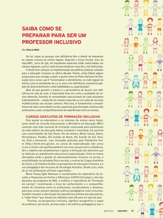 Por lei, todas as pessoas com deficiência têm o direito de frequentar
as classes comuns do ensino regular. Segundo o Censo Escolar 2010 do
Inep/MEC, cerca de 485 mil estudantes especiais estão matriculados em
classes regulares, 500% a mais do que existia em 2000 (81,7 mil matrículas).
O Brasil teve avanços na implementação de políticas públicas voltadas
para a educação inclusiva na última década. Porém, ainda faltam alguns
passos para que consiga cumprir a quarta meta do Plano Nacional de Edu-
cação (2011-2020), que é “universalizar o atendimento, na rede regular de
ensino, para os estudantes de 4 a 17 anos com deficiência, transtornos glo-
bais do desenvolvimento e altas habilidades ou superdotação”.
Mais do que garantir o acesso e a permanência de alunos com defi­
ciência em sala de aula, é importante levar em conta a qualidade do en-
sino oferecido, focando as necessidades educacionais de cada estudante
individualmente – esteja ele em classes especiais ou em salas de recursos
multifuncionais nas escolas comuns. Para isso, é fundamental o envolvi-
mento de toda comunidade escolar, passando pela formação contínua dos
professores e pelo compartilhamento de experiências entre as escolas.
CURSOS GRATUITOS DE FORMAÇÃO INCLUSIVA
Para apoiar os educadores e os sistemas de ensino nesta impor-
tante tarefa da inclusão educacional, o Ministério da Educação (MEC)
sustenta uma rede nacional de formação continuada para professores
da rede pública da educação básica estadual e municipal, em parceria
com universidades de São Paulo, Rio de Janeiro, Minas Gerais, Bahia,
Pernambuco, Paraíba, Rio Grande do Norte, Rio Grande do Sul, Para-
ná, Pará e Amazonas. Com inscrições gratuitas pela Plataforma Frei-
re (http://freire.mec.gov.br), os cursos de especialização lato sensu
(1 ano e meio) e de aperfeiçoamento (um ano), presenciais e a distância,
têm o objetivo de complementar e apoiar a formação dos docentes que
se dedicam ao atendimento educacional especializado. Entre os temas
abordados estão a gestão do desenvolvimento inclusivo na escola, a
acessibilidade na atividade física escolar, o ensino da Língua Brasileira
de Sinais e do Sistema Braille na perspectiva da educação inclusiva, e o
uso pedagógico dos recursos de Tecnologia Assistiva. Desde 2010, mais
de 50 mil professores já foram capacitados.
Maria Teresa Eglér Mantoan é coordenadora do Laboratório de Es-
tudos e Pesquisas em Ensino e Diferenças (LEPED/Unicamp) e uma das
docentes do programa do MEC, e enfatiza a importância da “formação
em serviço”, incentivando a troca de conhecimento e o compartilha-
mento de iniciativas entre os professores, coordenadores e diretores,
para que juntos possam planejar práticas pedagógicas mais inclusivas.
Também ressalta a valorização de experiências prévias dos educadores,
o “saber fazer” que resulta em métodos mais eficazes em sala de aula.
“Ensinar, na perspectiva inclusiva, significa ressignificar o papel
do professor, da escola, da educação e de práticas pedagógicas que
Por: PAULA BOSI
SAIBA COMO SE
PREPARAR PARA SER UM
PROFESSOR INCLUSIVO
MAIO 2012 37
 