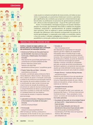 CIDADANIA
ÓRGÃOS PÚBLICOS E TERCEIRO SETOR
são usuais no contexto excludente do nosso ensino, em todos os seus
níveis. A cooperação, as autonomias intelectual e social e a aprendiza-
gem significativa são condições que propiciam o desenvolvimento glo-
bal de todos os professores no processo de aprimoramento profissio-
nal”, afirma na obra Inclusão Escolar – O que é? Por quê? Como fazer?
Assim, é recomendável a formação de grupos de estudos interdisci-
plinares nas escolas, que fomentem discussões e análises de situações
cotidianas, propiciando o aperfeiçoamento de projetos pedagógicos
mais inclusivos. Entre os aspectos a serem considerados estão “a va-
lorização das diferenças como elemento enriquecedor do processo de
ensino-aprendizagem; a cooperação entre todos os envolvidos, dentro
e fora da escola; e métodos pedagógicos e enfoques curriculares que
possibilitem a construção coletiva do conhecimento”.
Confira a relação de órgãos públicos e do
terceiro setor que contribuem para a formação
dos professores em educação inclusiva:
•	Diretoria de Políticas de Educação Especial
da SECADI/MEC (Secretaria de Educação
Continuada, Alfabetização, Diversidade e
Inclusão)
	 http://portal.mec.gov.br/index.php?option=com_
content&view=article&id=290&Itemid=816
	 Diretora: Martinha Clarete Dutra
	 Telefone: (61) 2022–7661
atendimento-acs@mec.gov.br / secadi@mec.gov.br
•	Projeto Todos Nós em Rede — Unicamp
	 www.todosnos.unicamp.br
O projeto, coordenado pelas professoras Maria
Teresa Mantoan e Maria Cecilia C. Baranauskas,
tem o objetivo de apoiar a formação continuada
a distância de professores de Educação Especial
dos sistemas de ensino público brasileiro, com
a constituição de redes sociais inclusivas que
visam à busca de solução de problemas que
encontram em salas de recursos multifuncionais,
o compartilhamento de ideias e socialização de
casos bem-sucedidos ou ainda não resolvidos,
e o estabelecimento de uma dinâmica
continuada de estudos e respostas mediadas
pela tecnologia.
•	Laboratório de Estudos e Pesquisas em Ensino
e Diversidade da Faculdade de Educação —
Unicamp
	 www.fae.unicamp.br/leped
•	Pró-Inclusão
	 www.pro-inclusao.org.br/index.html
ONG formada por famílias, professores e
terapeutas do Rio Grande do Sul, que se dedica à
divulgação do conceito de inclusão escolar.
•	Inclusão Já
	 http://inclusaoja.com.br/
Site idealizado por especialistas em educação
especial, que tem o objetivo de compartilhar
informações sobre a inclusão escolar no país,
contribuindo para o avanço de políticas públicas
inclusivas. Tem a proposta de se tornar “um ponto
de partida para a reflexão, um ponto de referência
para os meios de comunicação que querem
entender e mostrar a inclusão se consolidando
pelo país, um ponto de encontro de professores,
familiares e gestores e um ponto de vista novo para
aqueles que ainda defendem escolas especiais e a
segregação que provocam sob a ilusão do cuidado”.
•	Projeto Diversa — Instituto Rodrigo Mendes
	 www.diversa.org.br/
Plataforma que estimula a troca de experiências
e construção de conhecimento sobre educação
inclusiva. Disponibiliza estudos de caso, vídeos,
relatos de educadores, artigos, notícias e outros
materiais de referência.
•	Fundação Síndrome de Down
	 www.fsdown.org.br
De 1 a 4 de agosto de 2012, será realizado, em
Campinas,São Paulo, o “III Fórum Internacional
Síndrome de Down — Novo paradigma, novos
rumos”, no Centro de Convenções da Unicamp.
Inscrições gratuitas.
•	Faculdade de Educação da Universidade Federal
do Ceará (UFC) — Departamento de Estudos
Especializados
Curso de Especialização Lato Sensu em
Atendimento Educacional Especializado (AEE)
	 http://sites.google.com/site/aee2009ead
	 Coordenadora: Profª Rita Vieira de Figueiredo
	 Telefone: (85) 3366-7532
aee.rita@gmail.com
MAIO 201238
 