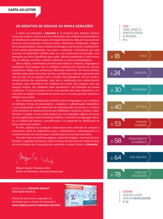 CARTA AO LEITOR
Miguel Angelo Thompson Rios
Diretor de Marketing e Serviços Educacionais
OS DESAFIOS DE EDUCAR AS NOVAS GERAÇÕES
É assim que lançamos a Educatrix 2: já ansiosos pelo próximo número.
O que nos move é a procura da boa informação, dos melhores entrevistados e
da relevância de conteúdos para a formação dos jovens. Não por acaso, grande
parte de nossa produção é feita por jovens. Dedicados, inteligentes, instigan-
tes e questionadores. Esses mesmos personagens que focamos cotidianamen-
te em nossos planejamentos, nas aulas e avaliações. Entendemos que esse
processo de elaboração coletiva pode ser o da construção da educação, uma
operação que tenha significado para todos. Menos transmissão e mais transa-
ção; de saberes, sentidos e valores, refletindo a cultura contemporânea.
Nessa edição, caminhamos por três eixos básicos: contextos, linguagens e
avaliações. Preocupados com os múltiplos contextos de inserção dos alunos,
preparamos artigos que versam por diferentes ambientes. Do núcleo familiar,
alterado pelas novas demandas sociais, econômicas e culturais, passando pela
sala de aula, até as relações com o mundo. Seja dialogando com os conheci-
mentos prévios dos estudantes, base para a elaboração dos conhecimentos
escolares, seja inserindo-os em trabalhos de campo. Dos espaços reais aos
espaços virtuais, tão utilizados pelos estudantes e tão distantes do mundo
acadêmico. É aí que trazemos à tona uma questão das mais relevantes: a es-
cola deve se adaptar à realidade do mundo ou é o mundo que deve adentrar a
dinâmica da escola?
Dos contextos socioespaciais partimos para as linguagens, que compõem
as múltiplas formas de pensamento e emoções. A alfabetização matemática
e suas proposições como elementos de representação do pensar, e a música
como elemento de desenvolvimento de habilidades cognitivas, sociais e expe-
rienciais. Os jogos virtuais como produto de uma linguagem digital, em busca
de uma legitimação como ferramenta didática. O domínio da linguagem literá-
ria, na fluência de leituras e decodificação e da expressão de significados do
texto, palavra por palavra.
Por fim, tratamos da avaliação institucional como indicador de avanços e
retrocessos. Base de diagnósticos para o planejamento, replanejamento e o
estabelecimento de marcos para a reelaboração do processo educativo.
Há muito mais nas próximas páginas. Leitura de imagem, conversa com pro-
fessores e sugestões de leituras.Tudo em busca de uma troca de conhecimentos
em torno daquilo que mais gostamos: aprender e educar. Assim é a Educatrix!
Já está no ar a Educatrix Especial
EDUCAÇÃO MUSICAL.
Planos de aula trazem sugestões de
atividades para o Ensino Fundamental I.
www.moderna.com.br/educatrix/ed2.html
P. 64 POR DENTRO
SAIBA+
UMA JANELA
ABERTA PARA
O MUNDO
P. 6
CIDADANIA
SEM INCLUSÃO
NÃO HÁ QUALIDADE
P. 34
P. 78 LINHA DE
RACIOCÍNIO
P. 18 FOCO
P. 30 PANORAMA
P. 40 NA TELA
P. 53 PLENOS
SABERES
P. 58 PENSAMENTO
ACADÊMICO
P. 24 CONEXÃO
 