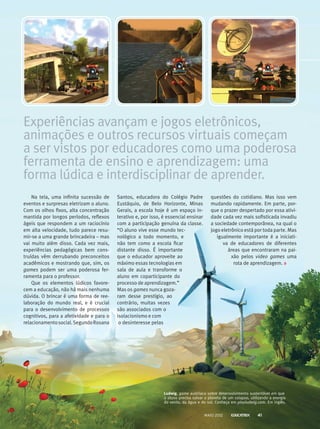 Na tela, uma infinita sucessão de
eventos e surpresas eletrizam o aluno.
Com os olhos fixos, alta concentração
mantida por longos períodos, reflexos
ágeis que respondem a um raciocínio
em alta velocidade, tudo parece resu-
mir-se a uma grande brincadeira – mas
vai muito além disso. Cada vez mais,
experiências pedagógicas bem cons-
truídas vêm derrubando preconceitos
acadêmicos e mostrando que, sim, os
games podem ser uma poderosa fe­r­
ramenta para o professor.
Que os elementos lúdicos favore-
cem a educação, não há mais nenhuma
dúvida. O brincar é uma forma de ree­
laboração do mundo real, e é crucial
para o desenvolvimento de processos
cognitivos, para a afetividade e para o
relacionamentosocial.SegundoRosana
Experiências avançam e jogos eletrônicos,
animações e outros recursos virtuais começam
a ser vistos por educadores como uma poderosa
ferramenta de ensino e aprendizagem: uma
forma lúdica e interdisciplinar de aprender.
Santos, educadora do Colégio Padre
Eustáquio, de Belo Horizonte, Minas
Gerais, a escola hoje é um espaço in-
terativo e, por isso, é essencial ensinar
com a participação genuína da classe.
“O aluno vive esse mundo tec-
nológico a todo momento, e
não tem como a escola ficar
distante disso. É importante
que o educador aproveite ao
máximo essas tecnologias em
sala de aula e transforme o
aluno em coparticipante do
processo de aprendizagem.”
Mas os games nunca goza-
ram desse prestígio, ao
contrário, muitas vezes
são associados com o
isolacionismo e com
o desinteresse pelas
questões do cotidiano. Mas isso vem
mudando rapidamente. Em parte, por-
que o prazer despertado por essa ativi-
dade cada vez mais sofisticada invadiu
a sociedade contemporânea, na qual o
jogo eletrônico está por toda parte. Mas
igualmente importante é a iniciati-
va de educadores de diferentes
áreas que encontraram­na pai-
xão pelos video­ games uma
rota de aprendizagem.
Ludwig, game austríaco sobre desenvolvimento sustentável em que
o aluno precisa salvar o planeta de um colapso, utilizando a energia
do vento, da água e do sol. Conheça em playludwig.com. Em inglês.
MAIO 2012 41
 