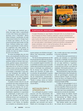 NA TELA
“Há estudos que mostram que o
efeito dos jogos sobre o aprendizado
é muito mais intenso que práticas tra-
dicionais como a ‘decoreba’”, afirma
Gilson Schwartz, coordenador da rede
internacional Games for Change (G4C)
no Brasil, que realizou, em 2011, um
evento de grande repercussão, em São
Paulo. Schwartz lembra que a ludici-
dade no aprendizado é muito anterior
ao surgimento dos video games. Os
exemplos são muitos e vão desde os
estudos do meio às visitas a museus
de arte ou de ciências.
As novas tecnologias são, de certa
forma, uma atualização de práticas que
vêm de longe. “Os games na escola, na
medida em que celulares e outros dis-
positivos móveis se tornam mais aces-
síveis, ganham espaço naturalmente”,
prevê Schwartz. Dessa forma, a tecno-
logia deixa de ser um fim em si mesmo
e passa a estar a serviço de um objetivo
maior: ensinar de forma atraente. “Não
é tecnologia, é educação. O que leva-
mos aos estudantes são cenários de
aprendizagem”, afirma Luciano Meira,
cientista-chefe da Joy Street, empresa
responsável pelo projeto Olimpíadas
de Jogos Digitais e Educação (OJE).
O projeto envolve mais de 100 mil
estudantes das redes estaduais do Rio
de Janeiro, Acre e Pernambuco, onde
fica a sede da empresa. Em um am-
biente de rede social, alunos e profes-
sores vivem aventuras que enfatizam
habilidades cognitivas e a capacidade
de colaboração. O apoio para a reso-
lução dos desafios está no próprio
ambiente virtual, com o professor pro-
movendo a leitura e a construção de
conhecimentos gerais. “A rede social
funciona o ano inteiro. Os desafios
que compõem as olimpíadas são pro-
O projeto Olimpíadas de Jogos Digitais e Educação (OJE), da Joy Street, foi um
dos 15 finalistas do Prêmio Vivaleitura, dedicado a valorizar experiências de
estímulo à leitura. Esse foi um reconhecimento importante da contribuição que
pode resultar em projetos que envolvam recursos multimídia.
Como se trata de um projeto cujo funcionamento pressupõe a sua encampação
por uma rede pública, a participação é restrita aos docentes e estudantes do
estado contratante, como é o caso de Pernambuco, Rio de Janeiro e Acre.
É possível conhecer mais sobre a proposta acessando o site:
www7.educacao.pe.gov.br/oje/app/sobre
OLIMPÍADAS DE JOGOS DIGITAIS
postos sempre com dinâmica de jogo”,
afirma Fred Vasconcelos, presidente
da Joy Street.
Por trás do desenvolvimento da OJE
há uma perspectiva diferente do proces-
so de ensino e aprendizagem. O projeto
vê no estudante alguém envolvido com
as atividades escolares a que se propõe
realizar,genuinamenteinteressado,que
busca a orientação dos professores a
fim de alcançar seus objetivos. “Indi-
víduos que assumem um papel ativo
no processo de aprendizado e querem
sempre alcançar patamares mais eleva-
dos de conhecimento, compreensão e
participação”, diz a missão do projeto.
“Desde o começo, temos um mantra:
aprendizagem com diálogo e diversão”,
resume Meira.
MOTIVAÇÃO PARA O
APRENDIZADO
Se a utilização de games e outros
recursos com fins educacionais não
é brincadeira, muito menos pode ser
considerada um modismo. O recur-
so é uma resposta à necessidade de
acompanhar a motivação das novas
gerações, que convivem com natura-
lidade com a tecnologia no seu dia a
dia, e estão cada vez mais conectadas
a recursos multimídia.
Uma das faces que caracterizam os
games, por exemplo, é a capacidade
de simular a realidade. Se pode ser di-
vertido voar por cadeias de montanhas
em um jogo eletrônico, é igualmen-
te interessante jogar em um cenário
construído para ensinar, com dados de
realidade, informações precisas e con-
teúdos adequados para a faixa etária.
Nessa perspectiva, surge como abor-
dagem interessante a dos chamados ob-
jetos de aprendizagem, proposta pelo
professor Romero Tavares, do departa-
mento de Física e do Programa de Pós-
-GraduaçãoemEducaçãodaUniversidade
Federal da Paraíba (UFPB).
O objeto de aprendizagem é um re-
curso didático que apresenta ao aluno
um tema específico. Pode ser, por exem-
plo, uma animação virtual, em que a cor­
rida entre dois carros possibilita a com-
preensão do conceito de velocidade.
Existem bancos de objetos virtuais
abertos aos professores, como o Ban-
co Internacional de Objetos Virtuais,
mantido pelo MEC, acessível pelo site
http://objetoseducacionais2.mec.gov.br.
Vale lembrar, porém, que os obje-
tos virtuais não se resumem a anima-
MAIO 201242
 