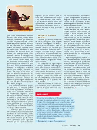 ções. Antes, compreendem diferentes
recursos, como áudios, vídeos, mapas
animados, hipertextos, que podem ser
utilizados­por professores sem a neces-
sidade de grandes aparatos tecnológi-
cos. Em uma breve visita ao endereço
do MEC, por exemplo, é possível encon-
trar vídeos sobre o movimento da Terra,
a geometria dos mosaicos, a vida das
abelhas, uma animação sobre cadeia
alimentar e milhares de outras possibili-
dades, disponíveis a um clicar do mouse.
Para Romero, o acervo desses obje-
tos, elaborados por especialistas, pode
possibilitar que um professor de qual-
quer etapa escolar, como o Ensino Fun-
damental I da rede pública ou da rede
privada, por exemplo, estruture seu
curso – até porque o uso desses ob-
jetos não demanda mais do que a dis-
ponibilidade de um computador. “Se
definirmos a utilidade e utilização dos
objetos de aprendizagem, essa estraté-
gia é útil em absolutamente qualquer
faixa etária”, assegura.
Nas animações interativas propos-
tas pelo físico, as imagens ganham
movimento e permitem a interação do
aluno com o conteúdo, estimulando
as possibilidades cognitivas. Assim,
em vez de se debruçar sobre um obje-
to estático ou apenas sobre um livro, a
simulação de um fenômeno dinâmico
abre outras possibilidades de aprendi-
zagem, permitindo que a criança e o jo-
vem construam um modelo mental mais
rico do que está acontecendo.
A motivação para o aprendizado
não vem só daí. “Os alunos se sentem
coautores do conhecimento”, afirma
Meira, da Joy Street. Para isso, porém,
não adianta imaginar que é possível
impor a crianças e jovens jogos com
formatos que não sejam aqueles con-
sagrados, que os atraem e com os
quais estão bem familiarizados. O que
a Joy Street descobriu, com sucesso,
é que é pos­sível oferecer games com
“jogabilidade”, e mesmo assim ensi-
nar Química, por exemplo. E isso só é
possível deixando de lado quais­quer
preconceitos.
PROFESSOR COMO
ALIADO
É natural que muitos professores
se sintam ameaçados pela chegada
das novas tecnologias à sala de aula,
dizem os especialistas nessa área. No
entanto, à medida que percebem que
essas ferramentas podem ser decisi-
vas para conquistar crianças e jovens
para o mundo do conhecimento, des-
cobrem que também podem participar
dessa transformação da escola. O ca-
minho, diz Meira, exige que o profes-
sor se reinvente.
“As Olimpíadas de Jogos Digitais
e Educação permitem uma integração
maior entre alunos e professores du-
rante a construção do conhecimento”,
acrescenta ele. Por exemplo: os estu-
dantes participam de forma individual
e em grupo e, neste caso, podem con-
tar com um “professor aliado” para ob-
ter informações que os ajudem a ven-
cer os desafios.
Meira faz questão de dizer que,
para o professor, “não é tudo ou nada”.
A adoção de jogos eletrônicos e ou-
tros recursos multimídia deixam espa-
ço para o engajamento do professor.
Ninguém imagina que um entre em
sala de aula e o outro tenha de sair.
A abordagem mais eficiente, portanto,
é a da complementaridade.
Os recursos digitais são uma fer-
ramenta eficiente até para a Alfabe-
tização. Segundo Denise Tonello, “a
criança, já desde pequena, pode ter
contato com tais recursos, mas de
uma maneira que, de fato, contribua
com seu processo de ensino e apren-
dizagem. Nesse sentido, o professor
pode planejar situações lúdicas em
que a criança seja desafiada a solucio-
nar um desafio, ou ainda planejar uma
situação de pesquisa, ou de leitura,
sempre com a preocupação de mo-
nitorar e orientar o uso adequado de
tais instrumentos”.
Apesar da perspectiva positiva, Gil-
son Schwartz lembra das “condições de
trabalho, remuneração e qualificação
muito precárias” que os professores,
principalmente das escolas públicas,
enfrentam. Como afirma Tonello, com
um investimento cada vez maior dos
recursos digitais, há de se pensar em
maneiras de todos poderem ter acesso
e utilizar os computadores. A organiza-
ção didática em propostas de ativida-
des diversificadas permite que os alu-
nos se revezem em distintas atividades
para que, desse modo, possam realizar
exercícios diferenciados nos computa-
dores da escola.
A rede internacional Games for Change (G4C) atua na
promoção de pesquisas, debates e eventos em que o uso
de jogos eletrônicos para promover a transformação social
e cultural seja prioritário. Isso vale para a escola, mas
também para as organizações da sociedade civil, empresas
e governos. Dessa forma, jogos que se passam na fronteira
dos EUA com o México são utilizados em Geografia para
ensinar alunos sobre imigração ilegal; um simulador
de cidades é explorado para que o aluno controle um
presidente palestino e tenha de lidar com o conflito no
Oriente Médio, entre outros.
•	Conheça mais em gamesforchange.org.br
SAIBA MAIS
MAIO 2012 43
 