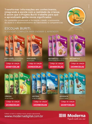 Transformar informações em conhecimento,
integrando a escola com a realidade da criança.
É assim que o Projeto Buriti trabalha para que
o aprendizado ganhe novos significados.
Os conteúdos promovem a formação cidadã, a autonomia
do aluno e o desenvolvimento de habilidades e competências.
ESCOLHA BURITI.
A SOLUÇÃO COMPLETA PARA ENSINAR E APRENDER.
PORTUGUÊS • 1º ao 3º anos
Letramento e Alfabetização
PORTUGUÊS
4º e 5º anos
MATEMÁTICA • 1º ao 3º anos
Alfabetização Matemática
MATEMÁTICA
4º e 5º anos
GEOGRAFIA
2º ao 5º anos
CIÊNCIAS
2º ao 5º anos
25397COL05
Código da coleção
25396COL04
Código da coleção
25402COL01
Código da coleção
25401COL38
Código da coleção
25399COL02
Código da coleção
25400COL32
Código da coleção
HISTÓRIA
2º ao 5º anos
25398COL06
Código da coleção
MktModerna
Folheie os livros e conheça nossos serviços educacionais
www.modernadigital.com.br
 