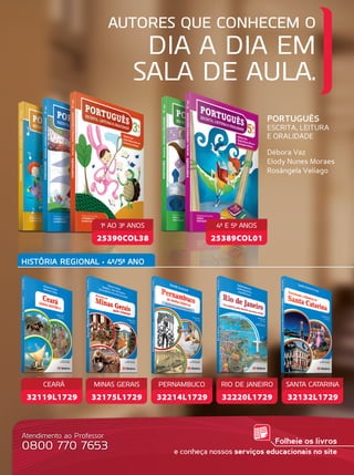 AUTORES QUE CONHECEM O
DIA A DIA EM
SALA DE AULA.
Atendimento ao Professor
0800 770 7653
PORTUGUÊS
ESCRITA, LEITURA
E ORALIDADE
Débora Vaz
Elody Nunes Moraes
Rosângela Veliago
Folheie os livros
e conheça nossos serviços educacionais no site
HISTÓRIA REGIONAL • 4º/5º ANO
25390COL38
1º AO 3º ANOS
25389COL01
4º E 5º ANOS
32175L1729
MINAS GERAIS
32214L1729
PERNAMBUCO
32220L1729
RIO DE JANEIRO
32132L1729
SANTA CATARINA
32119L1729
CEARÁ
 