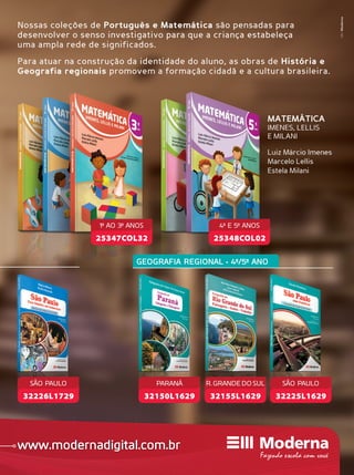 Folheie os livros e conheça nossos serviços educacionais
www.modernadigital.com.br
MktModerna
MATEMÁTICA
IMENES, LELLIS
E MILANI
Luiz Márcio Imenes
Marcelo Lellis
Estela Milani
Nossas coleções de Português e Matemática são pensadas para
desenvolver o senso investigativo para que a criança estabeleça
uma ampla rede de significados.
Para atuar na construção da identidade do aluno, as obras de História e
Geografia regionais promovem a formação cidadã e a cultura brasileira.
MATEMÁTICA
IMENES, LELLIS
E MILANI
Luiz Márcio Imenes
Marcelo Lellis
Estela Milani
32155L1629
R. GRANDE DO SULSUL
32150L1629
PARANÁ
GEOGRAFIA REGIONAL • 4º/5º ANO
www.modernadigital.com.br
25348COL02
4º E 5º ANOS
25347COL32
1º AO 3º ANOS
32225L1629
SÃO PAULO
32226L1729
SÃO PAULO
 