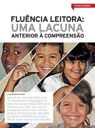 PLENOS SABERES
FLUÊNCIA LEITORA:
ANTERIOR À COMPREENSÃO
UMA LACUNA
Apesar da crescente dedicação
de educadores e pedagogos ao
tema da compreensão leitora nos
últimos anos, fazer com que os
estudantes leiam mais e melhor
ainda é um dos grandes desafios
do Ensino Fundamental no país.
Afinal, como superar esse desafio?
Por:PEDRO BOTTINO TEIXEIRA
MAIO 2012 53
 
