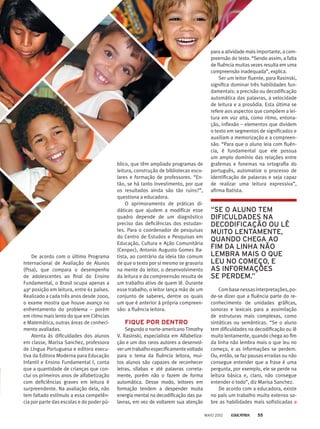 De acordo com o último Programa
Internacional de Avaliação de Alunos
(Pisa), que compara o desempenho
de adolescentes ao final do Ensino
Fundamental, o Brasil ocupa apenas a
49a
posição em leitura, entre 61 países.
Realizado a cada três anos desde 2000,
o exame mostra que houve avanço no
enfrentamento do problema – porém
em ritmo mais lento do que em Ciências
e Matemática, outras áreas de conheci-
mento avaliadas.
Atenta às dificuldades dos alunos
em classe, Marisa Sanchez, professora
de Língua Portuguesa e editora execu-
tiva da Editora Moderna para Educação
Infantil e Ensino Fundamental I, conta
que a quantidade de crianças que con-
clui os primeiros anos de alfabetização
com deficiências graves em leitura é
surpreendente. Na avaliação dela, não
tem faltado estímulo a essa competên-
cia por parte das escolas e do poder pú-
blico, que têm ampliado programas de
leitura, construção de bibliotecas esco-
lares e formação de professores. “En-
tão, se há tanto investimento, por que
os resultados ainda são tão ruins?”,
questiona a educadora.
O aprimoramento de práticas di-
dáticas que ajudem a modificar esse
quadro depende de um diagnóstico
preciso das deficiências dos estudan-
tes. Para o coordenador de pesquisas
do Centro de Estudos e Pesquisas em
Educação, Cultura e Ação Comunitária
(Cenpec), Antonio Augusto Gomes Ba-
tista, ao contrário da ideia tão comum
de que o texto por si mesmo se gravaria
na mente do leitor, o desenvolvimento
da leitura e da compreensão resulta de
um trabalho ativo de quem lê. Durante
esse trabalho, o leitor lança mão de um
conjunto de saberes, dentre os quais
um que é anterior à própria compreen-
são: a fluência leitora.
FIQUE POR DENTRO
Segundo o norte-americano Timothy
V. Rasinski, especialista em Alfabetiza-
ção e um dos raros autores a desenvol-
verumtrabalhoespecificamentevoltado
para o tema da fluência leitora, mui-
tos alunos são capazes de reconhecer
letras, sílabas e até palavras correta-
mente, porém não o fazem de forma
automática. Desse modo, leitores em
formação tendem a despender muita
energia mental na decodificação das pa-
lavras, em vez de voltarem sua atenção
para a atividade mais importante, a com-
preensão do texto. “Sendo assim, a falta
de fluência muitas vezes resulta em uma
compreensão inadequada”, explica.
Ser um leitor fluente, para Rasinski,
significa dominar três habilidades fun-
damentais: a precisão ou decodificação
automática das palavras, a velocidade
de leitura e a prosódia. Esta última se
refere aos aspectos que compõem a lei-
tura em voz alta, como ritmo, entona-
ção, inflexão – elementos que dividem
o texto em segmentos de significados e
auxiliam a memorização e a compreen­
são. “Para que o aluno leia com fluên­
cia, é fundamental que ele possua
um amplo domínio das relações entre
grafemas e fonemas na ortografia do
português, automatize o processo de
identificação de palavras e seja capaz
de realizar uma leitura expressiva”,
afirma Batista.
“SE O ALUNO TEM
DIFICULDADES NA
DECODIFICAÇÃO OU LÊ
MUITO LENTAMENTE,
QUANDO CHEGA AO
FIM DA LINHA NÃO
LEMBRA MAIS O QUE
LEU NO COMEÇO, E
AS INFORMAÇÕES
SE PERDEM.”
Combasenessasinterpretações,po­-
de-se dizer que a fluência parte do re-
conhecimento de unidades gráficas,
sonoras e lexicais para a assimilação
de estruturas mais complexas, como
sintáticas ou semânticas. “Se o aluno
tem dificuldades na decodificação ou lê
muito lentamente, quando chega ao fim
da linha não lembra mais o que leu no
começo, e as informações se perdem.
Ou, então, se faz pausas erradas ou não
consegue entender que a frase é uma
pergunta, por exemplo, ele se perde na
leitura básica e, claro, não consegue
entender o todo”, diz Marisa Sanchez.
De acordo com a educadora, existe
no país um trabalho muito extenso so-
bre as habilidades mais sofisticadas ­
MAIO 2012 55
 