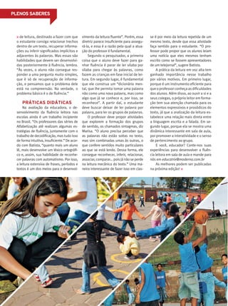 PLENOS SABERES
de leitura, destinado a fazer com que
o estudante consiga relacionar trechos
dentro de um texto, recuperar informa-
ções ou inferir significados implícitos e
adjacentes às palavras. Mas essas são
habilidades que devem ser desenvolvi-
das posteriormente à fluência, lembra.
“Às vezes, o aluno não consegue res-
ponder a uma pergunta muito simples,
que é só de recuperação de informa-
ção, e pensamos que o problema dele
está na compreensão. Na verdade, o
problema básico é o de fluência.”
PRÁTICAS DIDÁTICAS
Na avaliação da educadora, o de-
senvolvimento da fluência leitora nas
escolas ainda é um trabalho incipiente
no Brasil. “Os professores das séries de
Alfabetização até realizam algumas es-
tratégias de fluência, juntamente com o
trabalho de decodificação, mas tudo isso
de forma intuitiva, insuficiente.” De acor-
do com Batista, “quanto mais um aluno
lê, mais desenvolve um léxico ortográfi-
co e, assim, sua habilidade de reconhe-
cer palavras com automatismo. Por isso,
a leitura extensiva de frases, períodos e
textos é um dos meios para o desenvol-
vimento da leitura fluente”. Porém, essa
diretriz parece insuficiente para assegu-
rá-la, e essa é a razão pela qual a atua-
ção do professor é fundamental.
Segundo o pesquisador, a primeira
coisa que o aluno deve fazer para ga-
nhar fluência é parar de ler sílaba por
sílaba para chegar às palavras, como
fazem as crianças em fase inicial de lei-
tura. Em segundo lugar, é fundamental
que ele construa um “dicionário men-
tal, que lhe permita tomar uma palavra
não como uma nova palavra, mas como
algo que já se conhece e, por isso, se
reconhece”. A partir daí, o estudante
deve buscar deixar de ler palavra por
palavra, para ler os grupos de palavras.
O professor deve propor atividades
que explorem a formação dos grupos
de sentido, os chamados sintagmas, diz
Marisa. “O aluno precisa perceber que
as palavras não estão soltas no texto,
mas sim combinadas umas às outras, o
que confere sentidos muito particulares
ao que se está lendo. Dessa forma, ele
consegue reconhecer, inferir, relacionar,
associar, comparar... pois já não se perde
na leitura mecânica do texto.” Uma ma-
neira interessante de fazer isso em clas-
se é por meio da leitura repetida de um
mesmo texto, desde que essa atividade
faça sentido para o estudante. “O pro-
fessor pode propor que os alunos leiam
uma notícia que eles mesmos tenham
escrito como se fossem apresentadores
de um telejornal”, sugere Batista.
A prática da leitura em voz alta tem
ganhado importância nesse trabalho
por vários motivos. Em primeiro lugar,
porque é um instrumento eficiente para
queoprofessorconheçaasdificuldades
dos alunos. Além disso, ao ouvir a si e a
seus colegas, o próprio leitor em forma-
ção tem sua atenção chamada para os
elementos expressivos e prosódicos do
texto, já que a oralização da leitura es-
tabelece uma relação mais direta entre
a linguagem escrita e a falada. Em se-
gundo lugar, porque ela se mostra uma
dinâmica interessante em sala de aula,
por promover a interatividade e o senso
de pertencimento ao grupo.
E você, educador? Conte-nos suas
experiências para desenvolver a fluên-
cia leitora em sala de aula e mande para
nós em educatrix@moderna.com.br
As melhores podem ser publicadas
na próxima edição!
 