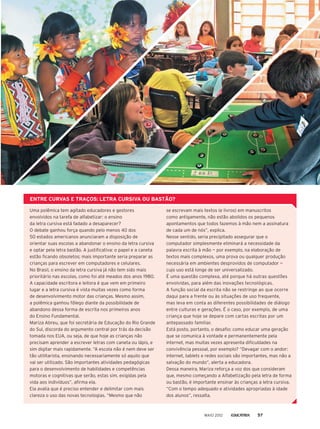 ENTRE CURVAS E TRAÇOS: LETRA CURSIVA OU BASTÃO?
Uma polêmica tem agitado educadores e gestores
envolvidos na tarefa de alfabetizar: o ensino
da letra cursiva está fadado a desaparecer?
O debate ganhou força quando pelo menos 40 dos
50 estados americanos anunciaram a disposição de
orientar suas escolas a abandonar o ensino da letra cursiva
e optar pela letra bastão. A justificativa: o papel e a caneta
estão ficando obsoletos; mais importante seria preparar as
crianças para escrever em computadores e celulares.
No Brasil, o ensino da letra cursiva já não tem sido mais
prioritário nas escolas, como foi até meados dos anos 1980.
A capacidade escritora e leitora é que vem em primeiro
lugar e a letra cursiva é vista muitas vezes como forma
de desenvolvimento motor das crianças. Mesmo assim,
a polêmica ganhou fôlego diante da possibilidade de
abandono dessa forma de escrita nos primeiros anos
do Ensino Fundamental.
Mariza Abreu, que foi secretária de Educação do Rio Grande
do Sul, discorda do argumento central por trás da decisão
tomada nos EUA, ou seja, de que hoje as crianças não
precisam aprender a escrever letras com caneta ou lápis, e
sim digitar mais rapidamente. “A escola não é nem deve ser
tão utilitarista, ensinando necessariamente só aquilo que
vai ser utilizado. São importantes atividades pedagógicas
para o desenvolvimento de habilidades e competências
motoras e cognitivas que serão, estas sim, exigidas pela
vida aos indivíduos”, afirma ela.
Ela avalia que é preciso entender e delimitar com mais
clareza o uso das novas tecnologias. “Mesmo que não
se escrevam mais textos (e livros) em manuscritos
como antigamente, não estão abolidos os pequenos
apontamentos que todos fazemos à mão nem a assinatura
de cada um de nós”, explica.
Nesse sentido, seria precipitado assegurar que o
computador simplesmente eliminará a necessidade da
palavra escrita à mão — por exemplo, na elaboração de
textos mais complexos, uma prova ou qualquer produção
necessária em ambientes desprovidos de computador —
cujo uso está longe de ser universalizado.
É uma questão complexa, até porque há outras questões
envolvidas, para além das inovações tecnológicas.
A função social da escrita não se restringe ao que ocorre
daqui para a frente ou às situações de uso frequente,
mas leva em conta as diferentes possibilidades de diálogo
entre culturas e gerações. É o caso, por exemplo, de uma
criança que hoje se depare com cartas escritas por um
antepassado familiar.
Está posto, portanto, o desafio: como educar uma geração
que se comunica à vontade e permanentemente pela
internet, mas muitas vezes apresenta dificuldades na
convivência pessoal, por exemplo? “Devagar com o andor:
internet, tablets e redes sociais são importantes, mas não a
salvação do mundo”, alerta a educadora.
Dessa maneira, Mariza reforça a voz dos que consideram
que, mesmo começando a Alfabetização pela letra de forma
ou bastão, é importante ensinar às crianças a letra cursiva.
“Com o tempo adequado e atividades apropriadas à idade
dos alunos”, ressalta.
MAIO 2012 57
 