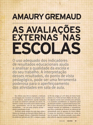 Nos últimos anos têm-se ampliado a realização
e a divulgação dos resultados de avaliações educa-
cionais externas, especialmente aquelas baseadas
em testes de rendimento aplicadas aos alunos. As-
sistimos a muitas discussões acerca desses exames,
mas, aparentemente, uma de suas principais po-
tencialidades — seu uso pelas próprias escolas —­
ainda é subutilizada no país.
No Brasil, desde meados dos anos 1990, existe o
Sistema de Avaliação da Educação Básica (Saeb), um
teste de Português (leitura) e Matemática (resolução
de problemas) aplicado pelo MEC a crianças e jovens
no fim das antigas 4as
e 8as
séries do Ensino Funda-
mental e na 3ª série do Ensino Médio. No início, ape-
nas algumas escolas eram sorteadas para participar,
e os resultados possibilitavam um diagnóstico geral
da educação brasileira. O governo federal lançou tam-
bém o Exame Nacional do Ensino Médio (Enem), uma
avaliação baseada em habilidades e competências,
que tinha a pretensão de fornecer um referencial de
autoavaliação para os egressos do Ensino Médio.
O exame era voluntário e realizado por menos de
500 mil pessoas. Na década passada, essas avalia-
ções sofreram algumas mudanças importantes.
AS AVALIAÇÕES
EXTERNAS NAS
AMAURYGREMAUD
O uso adequado dos indicadores
de resultados educacionais ajuda
a analisar a qualidade da escola e
do seu trabalho. A interpretação
desses resultados, do ponto de vista
pedagógico, pode ser uma ferramenta
poderosa para o aperfeiçoamento
das atividades em sala de aula.
ESCOLAS
MAIO 2012 59
 