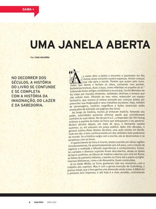 Por: IVAN AGUIRRA
UMA JANELA ABERTA
s vezes abro a janela e encontro o jasmineiro em flor.
Outras vezes encontro nuvens espessas. Avisto crianças
que vão para a escola. Pardais que pulam pelo muro.
Gatos que abrem e fecham os olhos, sonhando com pardais.
Borboletas brancas, duas a duas, como refletidas no espelho do ar.”
Folheando livros antigos na biblioteca municipal, Cecilia Meireles me
fez viajar por mundos distantes, realidades distintas e tempos que
não voltam mais. Olhando ao meu redor, redescobri um espaço
fantástico, que outrora já esteve povoado por crianças ávidas por
preencher sua imaginação e seus trabalhos escolares. Hoje, milhões
de personagens, cenários magníficos e lições essenciais estão
ameaçados de extinção nas páginas dos livros.
Ao longo da história, muitos já tentaram matá-lo. Temendo seu
poder, autoridades quiseram eliminar aquilo que consideravam
contrário às suas ideias. No século III a.C., o imperador Qin Shi Huang
ordenou a queima de todos os livros que ameaçavam o seu governo.
Muitos séculos depois, em maio de 1933, a Alemanha nazista
queimou 25 mil volumes em praça pública. Após três décadas, o
general Justino Alves Bastos decretou uma ação similar em Recife.
Tudo em vão: o livro continua sendo um dos símbolos mais poderosos
do mundo. Se a história surgiu com a escrita, ela se desenvolveu e se
perpetuou com os livros.
O aparecimento do livro é incerto, tendo ocorrido em várias regiões
simultaneamente, há aproximadamente seis mil anos, com o intuito de
registrar a realidade e difundir experiências e conhecimentos. Forma-
tos variados e diversos suportes foram descobertos, desde os tijolos
de barro sumérios, as tábuas de madeira cobertas com cera em Roma,
as folhas de palmeira indianas, o bambu na China até o papiro no Egito.
Imensas bibliotecas, como a de Alexandria, foram construídas.
Já na Idade Média, os livros ganharam vida nos mosteiros, com o
trabalho dos copistas. Mas é com a genial invenção de Gutenberg, a
prensa móvel, que o livro ganha uma dimensão ainda maior. A Bíblia foi
o primeiro livro impresso, e até hoje é o mais vendido, contrariando
SAIBA +
NO DECORRER DOS
SÉCULOS, A HISTÓRIA
DO LIVRO SE CONFUNDE
E SE COMPLETA
COM A HISTÓRIA DA
IMAGINAÇÃO, DO LAZER
E DA SABEDORIA.
MAIO 20126
 