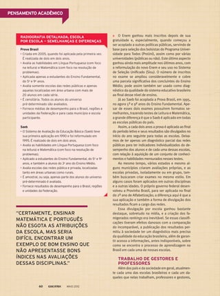 PENSAMENTO ACADÊMICO
O Enem ganhou mais inscritos depois de sua
gratuidade e, especialmente, quando começou a
ser acoplado a outras políticas públicas, servindo de
base para seleção dos bolsistas do Programa Univer-
sidade para Todos (ProUni), assim como por várias
universidades (públicas ou não). Este último aspecto
ganhou ainda mais amplitude nos últimos anos, com
a reformulação do novo Enem e seu uso no Sistema
de Seleção Unificado (Sisu). O número de inscritos
no exame se ampliou consideravelmente e cobre
uma parcela significativa dos concluintes do Ensino
Médio; pode assim também ser usado como diag-
nóstico da qualidade do sistema educativo brasileiro
ao final desse nível de ensino.
Já ao Saeb foi acoplada a Prova Brasil, em 1995,
no agora 5º e 9º anos do Ensino Fundamental. Ape-
sar de esses dois exames possuírem formatos se-
melhantes, trazendo testes de Leitura e Matemática,
a grande diferença é que o Saeb é aplicado em todas
as escolas públicas do país.
Assim, a cada dois anos a prova é aplicada ao final
do período letivo e seus resultados são divulgados no
início do ano seguinte para todas as escolas. Deixa-
mos de ter apenas um diagnóstico parcial das redes
públicas para ter indicadores individualizados do de-
sempenho dos alunos e de cada uma dessas escolas,
com relação à aquisição de um conjunto de conheci-
mentos e habilidades mensurados nesses testes.
Ao mesmo tempo, vários estados e mesmo al-
guns municípios criaram avaliações próprias, e as
escolas privadas, isoladamente ou em grupo, tam-
bém buscaram criar exames no mesmo estilo. Em
alguns casos foram aplicados em outras disciplinas
e a outras idades. O próprio governo federal desen-
volveu a Provinha Brasil, para ser aplicada no final
do 2º ano de Alfabetização; a diferença aqui é que a
sua aplicação e também a forma de divulgação dos
resultados ficam a cargo das redes.
Essa divulgação por escola ganhou bastante
destaque, sobretudo na mídia, e a criação dos fa-
migerados rankings era inevitável. Se essas classifi-
cações tiveram efeitos danosos com a comparação
do incomparável, a publicação dos resultados per-
mitiu à sociedade ter um diagnóstico mais preciso
da qualidade da educação brasileira, além de garan-
tir acesso a informações, antes indisponíveis, sobre
como se encontra o processo de aprendizagem no
Brasil em cada uma de nossas escolas.
TRABALHO DE GESTORES E
PROFESSORES
Além dos pais e da sociedade em geral, atualmen-
te cada uma das escolas brasileiras e cada um da-
queles que nelas trabalham, professores e gestores,
Prova Brasil
•	Criada em 2005, quando foi aplicada pela primeira vez.
É realizada de dois em dois anos.
•	Avalia as habilidades em Língua Portuguesa (com foco
na leitura) e Matemática (com foco na resolução de
problemas).
•	Aplicada apenas a estudantes do Ensino Fundamental,
do 5o
e 9o
anos.
•	Avalia somente escolas das redes públicas e apenas
aquelas localizadas em área urbana com mais de
20 alunos em cada série.
•	É censitária. Todos os alunos do universo
pré-determinado são avaliados.
•	Fornece médias de desempenho para o Brasil, regiões e
unidades da Federação e para cada município e escola
participante.
Saeb
•	O Sistema de Avaliação da Educação Básica (Saeb) teve
sua primeira aplicação em 1990 e foi reformulado em
1995. É realizado de dois em dois anos.
•	Avalia as habilidades em Língua Portuguesa (com foco
na leitura) e Matemática (com foco na resolução de
problemas).
•	Aplicado a estudantes do Ensino Fundamental, do 5o
e 9o
anos, e também a alunos do 3o
ano do Ensino Médio.
•	Avalia escolas das redes pública e privada, localizadas
tanto em áreas urbanas como rurais.
•	É amostral, ou seja, apenas parte dos alunos do universo
pré-determinado é avaliada.
•	Fornece resultados de desempenho para o Brasil, regiões
e unidades da Federação.
RADIOGRAFIA DETALHADA, ESCOLA
POR ESCOLA — SEMELHANÇAS E DIFERENÇAS
“CERTAMENTE, ENSINAR
MATEMÁTICA E PORTUGUÊS
NÃO ESGOTA AS ATRIBUIÇÕES
DA ESCOLA, MAS SERIA
DIFÍCIL ENCONTRAR UM
EXEMPLO DE BOM ENSINO QUE
NÃO APRESENTASSE BONS
ÍNDICES NAS AVALIAÇÕES
DESSAS DISCIPLINAS.”
MAIO 201260
 