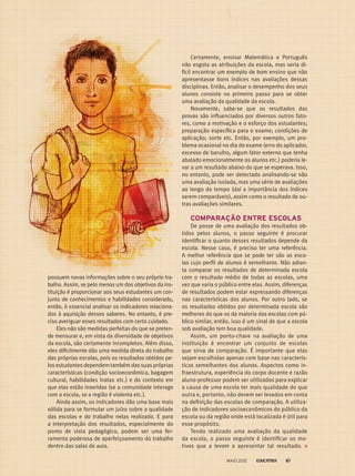 possuem novas informações sobre o seu próprio tra-
balho. Assim, se pelo menos um dos objetivos da ins-
tituição é proporcionar aos seus estudantes um con-
junto de conhecimentos e habilidades considerado­,
então, é essencial analisar os indicadores relaciona-
dos à aquisição desses saberes. No entanto, é pre-
ciso averiguar esses resultados com certo cuidado.
Eles não são medidas perfeitas do que se preten-
de mensurar e, em vista da diversidade de objetivos
da escola, são certamente incompletos. Além disso,
eles dificilmente dão uma medida direta do trabalho
das próprias escolas, pois os resultados obtidos pe-
los estudantes dependem também das suas próprias
características (condição socioeconômica, bagagem
cultural, habilidades inatas etc.) e do contexto em
que elas estão inseridas (se a comunidade interage
com a escola, se a região é violenta etc.).
Ainda assim, os indicadores dão uma base mais
sólida para se formular um juízo sobre a qualidade
das escolas e do trabalho nelas realizado. E para
a interpretação dos resultados, especialmente do
ponto de vista pedagógico, podem ser uma fer­
ramenta poderosa de aperfeiçoamento do trabalho
dentro das salas de aula.
Certamente, ensinar Matemática e Português
não esgota as atribuições da escola, mas seria di-
fícil encontrar um exemplo de bom ensino que não
apresentasse bons índices nas avaliações dessas
disciplinas. Então, analisar o desempenho dos seus
alunos consiste no primeiro passo para se obter
uma avaliação da qualidade da escola.
Novamente, sabe-se que os resultados das
provas são influenciados por diversos outros fato-
res, como a motivação e o esforço dos estudantes;
preparação específica para o exame; condições de
aplicação; sorte etc. Então, por exemplo, um pro-
blema ocasional no dia do exame (erro do aplicador,
excesso de barulho, algum fator externo que tenha
abalado emocionalmente os alunos etc.) poderia le-
var a um resultado abaixo do que se esperava. Isso,
no entanto, pode ser detectado analisando-se não
uma avaliação isolada, mas uma série de avaliações
ao longo do tempo (daí a importância dos índices
serem comparáveis), assim como o resultado de ou-
tras avaliações similares.
COMPARAÇÃO ENTRE ESCOLAS
De posse de uma avaliação dos resultados ob-
tidos pelos alunos, o passo seguinte é procurar
identificar o quanto desses resultados depende da
escola. Nesse caso, é preciso ter uma referência.
A melhor referência que se pode ter são as esco-
las cujo perfil de alunos é semelhante. Não adian-
ta comparar os resultados de determinada escola
com o resultado médio de todas as escolas, uma
vez que varia o público entre elas. Assim, diferenças
de resultados podem estar expressando diferenças
nas características dos alunos. Por outro lado, se
os resultados obtidos por determinada escola são
melhores do que os da maioria das escolas com pú-
blico similar, então, isso é um sinal de que a escola
sob avaliação tem boa qualidade.
Assim, um ponto-chave na avaliação de uma
instituição é encontrar um conjunto de escolas
que sirva de comparação. É importante que elas
sejam escolhidas apenas com base nas caracterís-
ticas semelhantes dos alunos. Aspectos como in-
fraestrutura, experiência do corpo docente e razão
aluno-professor podem ser utilizados para explicar
a causa de uma escola ter mais qualidade do que
outra e, portanto, não devem ser levados em conta
na definição das escolas de comparação. A utiliza-
ção de indicadores socioeconômicos do público da
escola ou da região onde está localizada é útil para
esse propósito.
Tendo realizado uma avaliação da qualidade
da escola, o passo seguinte é identificar os mo-
tivos que a levam a apresentar tal resultado.
MAIO 2012 61
 