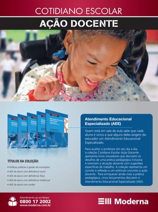 Quem está em sala de aula sabe que cada
aluno é único e que alguns deles exigem do
educador um Atendimento Educacional
Especializado.
Para auxiliar o professor em seu dia a dia,
a coleção Cotidiano Escolar Ação Docente
apresenta livros inovadores que discutem os
desafios de uma prática pedagógica inclusiva
e orientam a atuação docente com sugestões
específicas de trabalho. A coleção representa um
convite à reflexão e um estímulo concreto à ação
docente. Para enriquecer ainda mais a prática
pedagógica, cinco lançamentos discutem o
Atendimento Educacional Especializado (AEE).
Atendimento Educacional
Especializado (AEE)
TÍTULOS DA COLEÇÃO:
• Políticas públicas e gestão de municípios
• AEE do aluno com deficiência visual
• AEE do aluno com deficiência física
• AEE do aluno com deficiência intelectual
• AEE do aluno com surdez
 