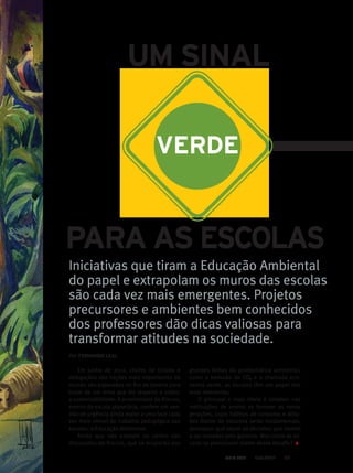 PARA AS ESCOLAS
UM SINAL
VERDE
Iniciativas que tiram a Educação Ambiental
do papel e extrapolam os muros das escolas
são cada vez mais emergentes. Projetos
precursores e ambientes bem conhecidos
dos professores dão dicas valiosas para
transformar atitudes na sociedade.
Em junho de 2012, chefes de Estado e
delegações das nações mais importantes do
mundo são esperados no Rio de Janeiro para
tratar de um tema que diz respeito a todos:
a sustentabilidade. A proximidade da Rio+20,
evento de escala planetária, confere um sen-
tido de urgência ainda maior a uma face cada
vez mais visível do trabalho pedagógico das
escolas: a Educação Ambiental.
Ainda que não estejam no centro das
discussões da Rio+20, que se ocuparão das
grandes linhas da problemática ambiental,
como a emissão de CO2 e a chamada eco-
nomia verde, as escolas têm um papel dos
mais relevantes.
O principal e mais óbvio é simples: nas
instituições de ensino se formam as novas
gerações, cujos hábitos de consumo e atitu-
des diante da natureza serão fundamentais,
quaisquer que sejam as decisões que vierem
a ser tomadas pelo governo. Mas como as es-
colas se posicionam diante desse desafio?
Por: FERNANDO LEAL
MAIO 2012 65
 