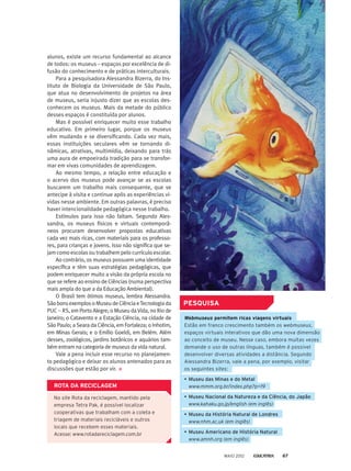 alunos, existe um recurso fundamental ao alcance
de todos: os museus – espaços por excelência de di-
fusão do conhecimento e de práticas interculturais.
Para a pesquisadora Alessandra Bizerra, do Ins-
tituto de Biologia da Universidade de São Paulo,
que atua no desenvolvimento de projetos na área
de museus, seria injusto dizer que as escolas des-
conhecem os museus. Mais da metade do público
desses espaços é constituída por alunos.
Mas é possível enriquecer muito esse trabalho
educativo. Em primeiro lugar, porque os museus
vêm mudando e se diversificando. Cada vez mais,
essas instituições seculares vêm se tornando di-
nâmicas, atrativas, multimídia, deixando para trás
uma aura de empoeirada tradição para se transfor-
mar em vivas comunidades de aprendizagem.
Ao mesmo tempo, a relação entre educação e
o acervo dos museus pode avançar se as escolas
buscarem um trabalho mais consequente, que se
antecipe à visita e continue após as experiências vi-
vidas nesse ambiente. Em outras palavras, é preciso
haver intencionalidade pedagógica nesse trabalho.
Estímulos para isso não faltam. Segundo Ales-
sandra, os museus físicos e virtuais contemporâ­-
neos procuram desenvolver propostas educativas
cada vez mais ricas, com materiais para os professo-
res, para crianças e jovens. Isso não significa que se-
jam como escolas ou trabalhem pelo currículo escolar.
Ao contrário, os museus possuem uma identidade
específica e têm suas estratégias pedagógicas, que
podem enriquecer muito a visão da própria escola no
que se refere ao ensino de Ciências (numa perspectiva
mais ampla do que a da Educação Ambiental).
O Brasil tem ótimos museus, lembra Alessandra.
SãobonsexemplosoMuseudeCiênciaeTecnologiada
PUC – RS, em Porto Alegre; o Museu daVida, no Rio de
Janeiro; o Catavento e a Estação Ciência, na cidade de
São Paulo; a Seara da Ciência, em Fortaleza; o Inhotim,
em Minas Gerais; e o Emílio Goeldi, em Belém. Além
desses, zoológicos, jardins botânicos e aquários tam-
bém entram na categoria de museus da vida natural.
Vale a pena incluir esse recurso no planejamen-
to pedagógico e deixar os alunos antenados para as
discussões que estão por vir.
No site Rota da reciclagem, mantido pela
empresa Tetra Pak, é possível localizar
cooperativas que trabalham com a coleta e
triagem de materiais recicláveis e outros
locais que recebem esses materiais.
Acesse: www.rotadareciclagem.com.br
ROTA DA RECICLAGEM
Webmuseus permitem ricas viagens virtuais
Estão em franco crescimento também os webmuseus,
espaços virtuais interativos que dão uma nova dimensão
ao conceito de museu. Nesse caso, embora muitas vezes
demande o uso de outras línguas, também é possível
desenvolver diversas atividades a distância. Segundo
Alessandra Bizerra, vale a pena, por exemplo, visitar
os seguintes sites:
•	Museu das Minas e do Metal
	 www.mmm.org.br/index.php?p=19
•	Museu Nacional da Natureza e da Ciência, do Japão
	 www.kahaku.go.jp/english (em inglês)
•	Museu da História Natural de Londres
	 www.nhm.ac.uk (em inglês)
•	Museu Americano de História Natural
	 www.amnh.org (em inglês)
PESQUISA
MAIO 2012 67
 