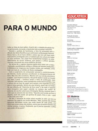 PARA O MUNDO
todas as listas de best-sellers. A partir daí, o trabalho de edição foi
se aprimorando, tornando a impressão mais acessível e eficiente.
Durante o período do Iluminismo, o livro foi primordial para a
difusão das ideias filosóficas que culminaram na Revolução Francesa.
Nessa época, ele já havia obtido o status que tem até hoje como
instrumento privilegiado para a multiplicação da cultura em todas
as suas vertentes. Seu papel fora fundamental também no esta-
belecimento da escola moderna, que passou a utilizar grandes
manuais, ancestrais dos livros didáticos de hoje.
No século XX, o registro impresso ganha força total com a indus-
trialização, possibilitando milhões e milhões de volumes produzidos.
A Biblioteca do Congresso dos Estados Unidos, por exemplo, conta
hoje com mais de 32 milhões de títulos catalogados.
Com o surgimento do computador pessoal e, posteriormente,
da internet, muitas pessoas acreditaram no desaparecimento do
livro. Mas isto não aconteceu. Mesmo com sua versão eletrônica,
o papel – que dispensa bateria, não perde dados e pode ser levado
por toda a parte – continua sendo o meio de publicação mais
utilizado. Sem dúvida, novas plataformas serão desenvolvidas, mas
a leitura de um livro de papel será sempre uma experiência única
para a nossa geração. Dentro de uma livraria, quem não se lembra
de sua infância, do “cheirinho de livro novo” e de todo o capricho
para encapá-lo com papel colorido no começo das aulas? As
palavras do escritor americano Christopher Morley mostram bem o
valor que se costuma dar aos livros: “Quando você vende um livro a
alguém, você não vende 300 gramas de papel, tinta e cola – você
vende toda uma vida”.
De fato, a sensação de visitar novos mundos ao abrir um livro se
expressa nas páginas de Cecilia Meireles: “Mas, quando falo dessas
pequenas felicidades certas, que estão diante de cada janela, uns
dizem que essas coisas não existem, outros que só existem diantes das
minhas janelas, e outros, finalmente, que é preciso aprender a olhar,
para poder vê-las assim”.
Conselho editorial:
Miguel Angelo Thompson Rios
Ivan Aguirra Izar
Gisele Cruz
Jornalista responsável:
Gisele Cruz — Mtb. 46219
Produção de textos:
Leal Conteúdo Editorial
Articulista:
Amaury Patrick Gremaud
Revisão:
Estevam Vieira Lédo Jr.
Projeto gráfico e diagramação:
APIS design integrado
Pesquisa iconográfica:
Ivan Aguirra Izar
Capa:
Weberson Santiago
Ilustradores:
Alexandre Matos
Anderson Nascimento
Andreia Vieira
Fernanda Simionato
Fernando Laruccia
Guilherme Henrique
Weberson Santiago
Redes sociais:
Kátia Dutra
Colaboradores:
Débora Balisardo
Flávio Lico
Paula Torrão Miguel
Rosana Fernandes
Agradecimento:
Rodrigo Mendes, pela produção do
Plano de aula “Fotossíntese: luz sobre a
concepção de ciência de nossos alunos”,
na 1a
edição.
Editora Moderna Ltda.
Rua Padre Adelino, 758
São Paulo/SP — CEP 03303-904
Educatrix é uma publicação especial
da Editora Moderna com a proposta
de pensar a educação.
Distribuição gratuita nas instituições
educacionais e na internet.
Contato:
educatrix@moderna.com.br
0800 17 2002
Tiragem: 50 mil exemplares
Direitos reservados.
É proibida a reprodução total ou parcial de
textos e imagens sem prévia autorização.
ANO I • NO
2
MAIO / 2012
MAIO 2012 7
 