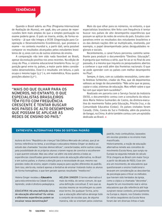 TENDÊNCIAS
Quando o Brasil aderiu ao Pisa (Programa Internacional
de Avaliação de Alunos), em 1998, deu um passo de reper-
cussões bem mais amplas do que a simples pontuação no
exame poderia gerar. O país se inseria, então, de forma vo-
luntária – já que não integra a OCDE (Organização para Co-
operação e Desenvolvimento Econômicos), que promove o
exame – no contexto mundial e, a partir dali, seria possível
comparar os resultados alcançados pelos estudantes brasi-
leiros de 15 anos com os de outros sistemas de ensino.
A comparação não tem sido nada favorável ao Brasil,
apesar da evolução positiva nos anos recentes. Na edição de
2009 do Pisa, o sistema educacional brasileiro ficou na 53a
posição geral entre 65 países, a maior parte deles conside-
rados desenvolvidos. Esse é o resultado: em leitura, o país
ocupa o mesmo lugar (53o
) e, em matemática, ficou quatro
posições abaixo (57a
).
Mais do que olhar para os números, no entanto, o que
especialistas brasileiros têm feito com frequência é tentar
buscar nos países de alto desempenho experiências que
possam se aplicar às redes de ensino do país. Estudos com-
parativos entre os resultados dos estudantes brasileiros e
os das demais nações têm se multiplicado, revelando, por
exemplo, o papel desempenhado pelas desigualdades re-
gionais e sociais.
Recentemente, o canal Futura percorreu caminho seme-
lhante para produzir o documentário “Destino: Educação”.
A pergunta que motivou a série, que foi ao ar no final do ano
passado, é a mesma que inquieta os pesquisadores abertos
a conhecer o que está além das fronteiras nacionais: O que
se pode aprender com os países com melhor desempenho
no Pisa?.
Sempre, é claro, com os cuidados necessários, como aler-
ta Andreas Schleicher, criador do Pisa, que dá depoimentos
valiosos ao longo do documentário: “Não acho que se possa,
copiar e colar, sistemas de educação. Mas refletir sobre o que
faz com que sejam bem-sucedidos”.
Realizado em parceria com o Serviço Social da Indústria
(SESI), o documentário contou com a consultoria da educa-
dora Maria Helena Guimarães de Castro, da diretora-execu-
tiva do movimento Todos pela Educação, Priscila Cruz, e da
Comunidade Educativa (Cedac). Os países visitados foram
Canadá, Chile, Coreia do Sul e Finlândia, além da província
de Xangai, na China. A série também contou com um episódio
dedicado ao Brasil.
Autora do livro “República de crianças”(da Editora Mercado de Letras), que já se
tornou referência no tema, a socióloga e educadora Helena Singer se dedica ao
estudo das chamadas “escolas democráticas”, caracterizadas, entre outras coisas,
pela possibilidade de os próprios alunos criarem regras de convívio e escolherem
o que querem estudar. Mas seu olhar vai além: ela está atenta a todas as
experiências classificadas genericamente como de educação alternativa, no Brasil
e em outros países, e chama a atenção para a necessidade de que, mesmo nas
grandes redes de ensino, sejam criados espaços para opções diferentes do padrão.
Sem isso, alerta ela, restará apenas a tentativa de ensinar tratando todos os alunos
de forma homogênea, o que tem gerado apenas resultados “medíocres”.
ENTREVISTA: ALTERNATIVAS FORA DO SISTEMA PADRÃO
padrão, mais conteudistas, baseados
em escolas grandes e no ensino mais
massificado.
Historicamente, a noção de educação
alternativa remete aos conceitos do
movimento Escola Nova, que surgiu na
Europa na segunda metade do século
19 [e chegaria ao Brasil com maior força
a partir da década de 1920]. Esse sim
era um movimento, de educadores que
questionavam o ensino tradicional e
levavam em consideração as descobertas
da psicologia para criticar os métodos
que haviam sido herdados da Igreja,
como a cópia e a chamada “decoreba”.
Aquele foi um movimento real e vários
educadores que são referência até hoje
surgiram nesse contexto, principalmente
na Europa e, depois, nos Estados Unidos.
Os vários seguidores da Escola Nova
foram dar em diversas linhas e tudo
Helena Singer recebeu a Educatrix
para esta entrevista na Cidade Escola
Aprendiz, onde é diretora pedagógica.
EDUCATRIX: Há uma definição única
de educação alternativa? Ou várias
e diferentes experiências podem se
encaixar nessa denominação?
HELENA SINGER: O termo alternativa é
mais da mídia, do senso comum, do que
uma definição conceitual. É raro que as
escolas mesmo se reconheçam ou usem
esse termo. De qualquer forma, acho
que a educação alternativa abrange todo
o conjunto de escolas que, de alguma
maneira, não se orientam pelos sistemas
“MAIS DO QUE OLHAR PARA OS
NÚMEROS, NO ENTANTO, O QUE
ESPECIALISTAS BRASILEIROS
TÊM FEITO COM FREQUÊNCIA
CRESCENTE É TENTAR BUSCAR
NOS PAÍSES DE ALTO DESEMPENHO
QUE POSSAM SE APLICAR ÀS
REDES DE ENSINO DO PAÍS.”
MAIO 201270
 