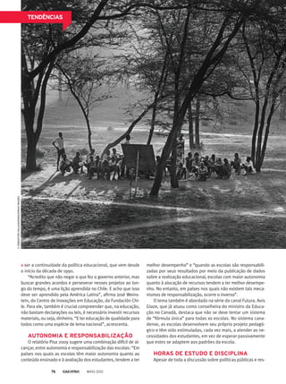 TENDÊNCIAS©SEBASTIÃOSALGADO/AMAZONASIMAGES
ser a continuidade da política educacional, que vem desde
o início da década de 1990.
“Acredito que não negar o que fez o governo anterior, mas
buscar grandes acordos e perseverar nesses projetos ao lon-
go do tempo, é uma lição aprendida no Chile. E acho que isso
deve ser aprendido pela América Latina”, afirma José Weins-
tein, do Centro de Inovações em Educação, da Fundación Chi-
le. Para ele, também é crucial compreender que, na educação,
não bastam declarações ou leis, é necessário investir recursos
materiais, ou seja, dinheiro. “E ter educação de qualidade para
todos como uma espécie de lema nacional”, acrescenta.
AUTONOMIA E RESPONSABILIZAÇÃO
O relatório Pisa 2009 sugere uma combinação difícil de al-
cançar, entre autonomia e responsabilização das escolas: “Em
países nos quais as escolas têm maior autonomia quanto ao
conteúdo ensinado e à avaliação dos estudantes, tendem a ter
melhor desempenho” e “quando as escolas são responsabili-
zadas por seus resultados por meio da publicação de dados
sobre a realização educacional, escolas com maior autonomia
quanto à alocação de recursos tendem a ter melhor desempe-
nho. No entanto, em países nos quais não existem tais meca-
nismos de responsabilização, ocorre o inverso”.
O tema também é abordado na série do canal Futura. Avis
Glaze, que já atuou como conselheira do ministro da Educa-
ção no Canadá, destaca que não se deve tentar um sistema
de “fórmula única” para todas as escolas. No sistema cana-
dense, as escolas desenvolvem seu próprio projeto pedagó-
gico e têm sido estimuladas, cada vez mais, a atender as ne-
cessidades dos estudantes, em vez de esperar passivamente
que estes se adaptem aos padrões da escola.
HORAS DE ESTUDO E DISCIPLINA
Apesar de toda a discussão sobre políticas públicas e res-
MAIO 201276
 