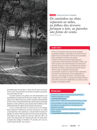 QUÊNIA
Os caminhos no chão
separam as salas,
as folhas das árvores
formam o teto, as paredes
são feitas de vento.
(Cristovam Buarque)
ponsabilização das escolas, o aluno tem de fazer sua parte.
Essa é outra das principais conclusões da análise dos países
que participam do Pisa.
É comum observar nos países com alto desempenho uma
quantidade bem generosa de horas de estudo, seja na escola,
seja em casa. Mais do que isso, porém, ressalta o representante
do Pisa, há um comprometimento dos vários setores envolvidos
(governo, escola, professor, pais, alunos) pela excelência, inde-
pendentemente da origem socioeconômica dos alunos.
E isso é ainda mais forte na Coreia do Sul e em Xangai.
Nesse aspecto as diferenças culturais parecem ter um papel
a desempenhar. Sem polemizar, o documentário mostra um
diálogo no mínimo interessante entre três alunos brasileiros.
Uma garota diz que chega em casa por volta das 18h e, às
vezes, fica repassando as matérias até mais de meia-noite.
A reação dos colegas é imediata: “É coreana, ela”, diz um.
“Está no país errado”, diz a outra.
PESQUISA
É possível ver todos os episódios do documentário
“Destino: Educação” no site:
• www.futuratec.org.br/
Basta utilizar o sistema de busca para encontrar a série.
Confira também um vídeo, disponibilizado pelo Pisa,
que descreve um panorama e as perspectivas da
educação brasileira:
Brasil: Criando e Nutrindo um laboratório de inovação
e boas práticas
• www.youtube.com/watch?v=lqt6xnuwdVY
O Pisa é um programa internacional de avaliação
comparada, aplicado a estudantes na faixa dos 15 anos,
idade em que se pressupõe o término da escolaridade
básica obrigatória na maioria dos países.
O exame é desenvolvido pela Organização para
Cooperação e Desenvolvimento Econômico (OCDE), que
reúne os países mais industrializados da economia do
mercado. No Brasil, o Pisa é coordenado pelo Instituto
Nacional de Estudos e Pesquisas Educacionais Anísio
Teixeira (Inep), do Ministério da Educação.
As avaliações acontecem a cada três anos e abrangem
três áreas do conhecimento: Leitura, Matemática e
Ciências. A cada edição do exame, uma dessas áreas
ganha ênfase. Em 2009, o programa deu ênfase à leitura,
já em 2012, irá priorizar a Matemática. As Ciências serão
focadas na avaliação de 2015.
SAIBA MAIS
Escola para jovens refugiados
MAIO 2012 77
 