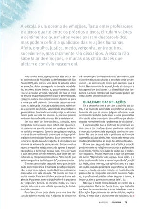 Nos últimos anos, o pesquisador Yves de La Tail-
le, do Instituto de Psicologia da Universidade de São
Paulo (USP), deu início a uma série de estudos sobre
as emoções. Autor consagrado na área da moralida-
de, escreveu sobre limites e, posteriormente, dedi-
cou-se a estudar virtudes. Segundo ele, não se trata
de ensinar esquematicamente o que é generosidade,
coragem, justiça, mas simplesmente de abrir-se para
o tema que está presente, como suas pesquisas mos-
tram, na cabeça de crianças e adolescentes. Admiran-
do a coragem dos heróis, valorizando a humildade e
generosidade, buscando senso de justiça, as virtudes
fazem parte da vida dos alunos, e, por isso, podem
embasar discussões de natureza ética e existencial.
Em sua tese de livre-docência, contudo, Yves
mergulhou num assunto mais difícil, mas igualmen-
te presente na escola – como em qualquer ambien-
te social: a vergonha. Como o pesquisador explica,
trata-se de um sentimento que ocupa um lugar privi-
legiado na moralidade humana. Esse sentimento in-
terior está ligado ao autorrespeito, à identidade e ao
sistema de valores de cada pessoa. Embora muitas
vezes a vergonha esteja associada apenas à exposi-
ção pública, é bem mais do que isso. Tem a ver com
o que pensamos de nós mesmos, que pode ser cor­-
roborado ou não pela opinião alheia. “Dize-me do que
sentes vergonha e te direi quem és”, escreve o autor.
É interessante notar, segundo Yves, que a socie-
dade contemporânea é marcada pela hiperexposi-
ção, o que torna o tema muito fértil para alimentar
discussões em sala de aula. “O mundo de hoje é
muito invasor. Falar em público, expor-se é uma exi-
gência. Programas como o Big Brother é o grau zero
de vergonha”, brinca. Do mesmo modo, as redes
sociais induzem a uma infinita apresentação indivi-
dual de si mesmo.
Para Yves, é um prato cheio para uma boa dis-
cussão sobre o mundo real. A riqueza do debate se
dá também pela universalidade do sentimento, que
existe em todas as culturas, e pelo fato de se desen-
volver – ao contrário do medo, por exemplo, que é
inato. Nesse mundo da exposição de si – do qual a
tatuagem é um dos ícones –, a liberalidade dos cos-
tumes e a maior tolerância à diversidade podem ser
vistas como um ponto positivo.
QUALIDADE DAS RELAÇÕES
Se a vergonha tem a ver com a opinião do ou-
tro, e se muito da autoridade do professor vem jus-
tamente do que os alunos julgam sobre ele, esse
sentimento também pode levar a uma provocativa
discussão sobre o conjunto de conflitos que são ta-
chados normalmente de “problemas de disciplina”.
É curioso notar que a profissão de professor, as-
sim como a dos criadores (como escritores e artistas),
é marcada também pela exposição contínua e cons-
tante. No caso de uma aula, o professor está sempre
submetido ao juízo alheio. Mas houve pelo menos uma
mudança fundamental ao longo das últimas décadas.
Ocorre que, segundo Yves de La Taille, a emoção
predominante na relação entre alunos e professores
era o medo. “Temia-se o lugar de poder que o profes-
sor ocupava”. Pouco importava o que um pensava
do outro. “O pro­fessor não julgava, dava notas, e o
juízo do aluno não tinha a menor importância”, expli-
ca. Hoje, aluno tem voz, sua opinião conta e o lugar
de poder ocupado pela figura do professor se enfra-
queceu, criando um outro cenário, no qual o docente
passa a ter de conquistar o respeito do aluno. “Ago-
ra, o profissional precisa saber segurar a turma, e
importa, sim, o que o aluno pensa dele”, diz.
Não que o medo tenha deixado de existir, diz a
pesquisadora Elvira de Souza Lima, que trabalha
na área de neurociências e suas interfaces com a
Educação. Especialmente nas séries iniciais, explica
Elvira, o medo que o aluno sente do educador, da ­
A escola é um oceano de emoções. Tanto entre professores
e alunos quanto entre os próprios alunos, circulam valores
e sentimentos que muitas vezes passam despercebidos,
mas podem definir a qualidade das relações humanas.
Afeto, orgulho, justiça, medo, vergonha, entre outros,
sucedem-se, mas raramente são discutidos. A escola não
sabe falar de emoções, e muitas das dificuldades que
afetam o convívio nascem daí.
MAIO 2012 79
 
