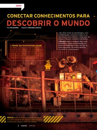 CONECTAR CONHECIMENTOS PARA
DESCOBRIR O MUNDO
» Nas séries iniciais de aprendizagem, como
na Alfabetização, a leitura de imagem é um
super-recurso para despertar a imaginação das
crianças e absorver conteúdos importantes.
A Educatrix elegeu a animação Wall-e para
demonstrar a riqueza de informações que
podem ser trabalhadas e fazer com que os
alunos descubram, de maneira divertida,
um mundo de conhecimentos!
#DICA: Antes de iniciar uma sessão de cinema
em classe, apresente um pequeno roteiro de leitura
do filme para orientar o olhar das crianças.
ZOOM
» PENSE EM SUSTENTABILIDADE
Em Wall-e, o planeta Terra está devastado e
possui um único habitante, um robô empilhador
de lixo. Esse cenário desperta reflexões sobre o
futuro do meio ambiente. Que atitude você e sua
escola demonstram aos alunos sobre o consumo
responsável e descarte adequado de lixo?
Por:IVAN AGUIRRA Infográfico:FERNANDO LARUCCIA
MAIO 20128
 