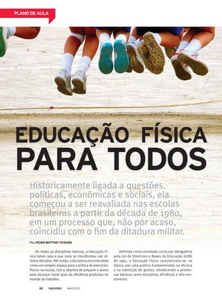 PLANO DE AULA
EDUCAÇÃO FÍSICA
PARA TODOS
Por:PEDRO BOTTINO TEIXEIRA
Definida como atividade curricular obrigatória
pela Lei de Diretrizes e Bases da Educação (LDB)
de 1961, a Educação Física caracterizava-se, na
época, por uma prática fundamentada na técnica
e na repetição de gestos, obedecendo a premis-
sas básicas como disciplina, eficiência e alto ren-
dimento.
De todas as disciplinas básicas, a Educação Fí-
sica talvez seja a que mais se transformou nas úl-
timas décadas. Até então, a disciplina era entendida
como um simples espaço para a prática de exercícios
físicos na escola, com o objetivo de preparar o aluno
para alcançar maior grau de eficiência produtiva no
mundo do trabalho.
Historicamente ligada a questões
políticas, econômicas e sociais, ela
começou a ser reavaliada nas escolas
brasileiras a partir da década de 1980,
em um processo que, não por acaso,
coincidiu com o fim da ditadura militar.
MAIO 201282
 