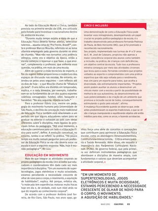 nhou força uma série de conceitos e concepções
que contribuem para aprimorar a Educação Física
escolar, como as abordagens Desenvolvimentista,
Construtivista-interacionista, Crítico-emancipató-
ria e Saúde Renovada. Além disso, ele ressalta a
importância dos Parâmetros Curriculares Nacio-
nais (PCNs), do governo federal, que pela primei-
ra vez definiram instrumentos pedagógicos que
abordavam a disciplina de maneira ampla, com
fundamentos e valores que deveriam acompanhar
a atividade corporal.
Ao lado da Educação Moral e Cívica, também
prevista na primeira versão da LDB, era utilizada
pelo Estado para incentivar o nacionalismo dentro
do ambiente escolar.
“Durante muito tempo existiu a ideia de que a
Educação Física deveria formar atletas, selecionar
talentos... aquela coisa do ‘Pra Frente, Brasil!’”, con-
ta o professor Marcos Mourão, referindo-se ao lema
ufanista empregado pelo governo durante os anos
de chumbo. “Mas não nos tornamos uma potência
olímpica, como era o objetivo da época, então a
escola começou a repensar o que fazer, o que ensi-
nar”, complementa o professor, que enfrenta essa
questão, na prática, em mais de uma escola.
Além de superar a visão tecnicista do esporte, o
fim do regime militar proporcionou a reabertura dos
espaços de discussão nas escolas. No entanto, es-
tendeu-se pelos anos seguintes – com reflexos até
os dias de hoje – o que Mourão chama de “ditadura
da bola”. O ano letivo era dividido em temporadas,
explica, e a cada bimestre, por exemplo, trabalha-
vam-se os fundamentos de um dos quatro esportes
coletivos consagrados: futebol, vôlei, basquete e
handebol. “No ano seguinte, repetia-se tudo.”
Para o professor Flávio Lico, mestre em peda-
gogia do movimento humano pela Universidade de
São Paulo, o declínio da concepção mais tradicional
de Educação Física também está relacionado a um
período em que alguns educadores saíam para se
graduar no exterior e voltavam ao país com ideias
diferentes sobre a disciplina, mais ligadas às prin-
cipais linhas da pedagogia. “Até esse momento, a
educação caminhava para um lado e a Educação Fí-
sica para outro”, define. A evolução conceitual, no
entanto, tardou a se refletir na prática. “Há pouco
tempo era muito comum perguntar para um profes-
sor de Educação Física se ele não deveria estar na
escola e ouvir a seguinte resposta: ‘Não, hoje é reu-
nião pedagógica’”, diz Lico.
EDUCAÇÃO EM MOVIMENTO
Mais do que integrar as atividades corporais ao
projeto pedagógico da escola, Lico acredita que edu-
cadores e coordenadores têm dado cada vez mais
importância à disciplina. “Em um momento de super-
tecnologias, jogos eletrônicos e muita ociosidade,
estamos percebendo a necessidade crescente de
olhar de novo para o corpo, o movimento, a aquisição
de habilidades”, explica. Até porque, enfatiza ele,
“a molecada tem experiências motoras muito fracas
hoje em dia e, de verdade, está num nível atrás no
que diz respeito ao conhecimento corporal”.
De acordo com o professor Antônio José Fer-
reira, de Rio Claro, São Paulo, nos anos 1990, ga-
Uma demonstração de como a Educação Física pode
levantar voos inimagináveis, desempenhando um papel
crucial no projeto político-pedagógico da escola, é o
trabalho desenvolvido pela professora Fernanda Pedrosa
de Paula, de Belo Horizonte (MG), que já foi premiado e
reconhecido nacionalmente.
Seu projeto, implementado nas turmas de 4o
e 5o
anos
da E. M. José de Calasanz, propiciou não apenas a
maior consciência corporal dos alunos como também
a inclusão, na prática, de crianças com deficiências,
um objetivo central da escola. Tudo isso a professora
mineira conseguiu por meio das atividades circenses
que levou para a aula. Fernanda considera que projetos
voltados ao esporte e comprometidos com uma prática
esportiva que não seja voltada para o rendimento,
mas sim para um esporte para todos, que acolha a
diversidade, são extremamente importantes. “Projetos
assim podem auxiliar os alunos a desenvolver um
vínculo maior com a escola a partir da possibilidade de
melhoria de sua autoestima, do desenvolvimento de
suas potencialidades e da criação de um ambiente que
promova a inclusão social de todos, consequentemente
estimulando o gosto pelo estudo”, afirma.
A mudança fica evidente quando se observa que, onde
antes predominavam os esportes tradicionais, o que se vê
são crianças manipulando e equilibrando objetos até então
inéditos para elas, como os arcos, e fazendo acrobacias.
CIRCO E INCLUSÃO
“EM UM MOMENTO DE
SUPERTECNOLOGIAS, JOGOS
ELETRÔNICOS E MUITA OCIOSIDADE,
ESTAMOS PERCEBENDO A NECESSIDADE
CRESCENTE DE OLHAR DE NOVO PARA
O CORPO, O MOVIMENTO,
A AQUISIÇÃO DE HABILIDADES.”
MAIO 2012 83
 