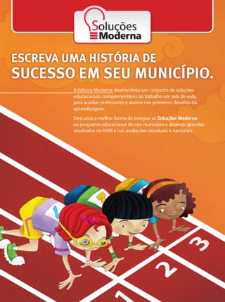 A Editora Moderna desenvolveu um conjunto de soluções educacionais que potencializam o
trabalho em sala de aula, auxiliando professores e alunos nos primeiros desafios da aprendizagem.
Solicite a visita de um consultor e descubra a melhor forma de integrar as Soluções Moderna ao
programa educacional do seu município, alcançando grandes resultados no IDEB e nas avaliações
estaduais e nacionais.
ESCREVA UMA HISTÓRIA
DE SUCESSO EM SEU MUNICÍPIO.
ESCREVA UMA HISTÓRIA DE
SUCESSO EM SEU MUNICÍPIO.
A Editora Moderna desenvolveu um conjunto de soluções
educacionais complementares ao trabalho em sala de aula,
para auxiliar professores e alunos nos primeiros desafios da
aprendizagem.
Descubra a melhor forma de integrar as Soluções Moderna
ao programa educacional do seu município e alcançar grandes
resultados no IDEB e nas avaliações estaduais e nacionais.
Soluções
 