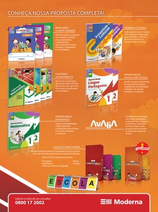 Brincando a gente aprende
Materiais lúdicos propõem
um trabalho inovador,
para que a criança
desenvolva noções espaciais,
a linguagem e a interação.
Primeiras Leituras
Cada caderno traz 10 textos
com atividades elaboradas
para exercitar a fluência
leitora e a compreensão
textual.
Aprova Brasil
Matemática
Lições contextualizadas
trazem questões e avaliações
que simulam os exames
estaduais e nacionais.
Aprova Brasil
Língua Portuguesa
Auxilia no desenvolvimento
da competência leitora,
trabalhando as habilidades
avaliadas nos exames
estaduais e nacionais.
Soluções
Cadernos de Matemática
Retomam os principais
conteúdos desenvolvidos
em sala de aula, por meio
do resumo, da aplicação
e da avaliação.
Ensino Fundamental I
CONHEÇA NOSSA PROPOSTA COMPLETA!
Avaliação personalizada
com apoio pedagógico
e gerencial que favorece
os melhores resultados
na Prova Brasil e uma
transição eficiente para
as próximas etapas de
ensino.
BRINCANDO
A GENTE APRENDE
Materiais lúdicos propõem
um trabalho inovador
para potencializar
a alfabetização
desenvolvendo noções
espaciais, a linguagem
e a criatividade.
PRIMEIRAS LEITURAS
Cada caderno traz 10 textos
com atividades elaboradas
para trabalhar o conceito
de fluência leitora e a
compreensão de textos.
CADERNOS
DE MATEMÁTICA
Retomam os principais
conteúdos desenvolvidos
em sala de aula, por meio
do resumo, da aplicação
e da avaliação.
APROVA BRASIL
LÍNGUA PORTUGUESA
Auxilia no desenvolvimento
da competência leitora,
trabalhando as habilidades
avaliadas nos exames
estaduais e nacionais.
APROVA BRASIL
MATEMÁTICA
Lições contextualizadas
trazem questões
e avaliações que simulam
os exames estaduais
e nacionais.
COLEÇÃO LIVROS-VARAIS
Um jeito lúdico de ensinar e aprender para que o aluno
exercite conceitos importantes enquanto se diverte.
0800 17 2002
Solicite a visita de um consultor
LANÇAMENT O
• Português
• Matemática
• Ciências, História e Geografia
• Básico
• Desafio
Disponível nos seguintes pacotes:
 