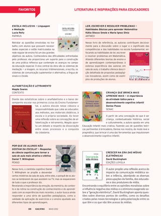 FAVORITOS
ESCOLA INCLUSIVA — Linguagem
e Mediação
Lucia Reily
PAPIRUS
Retratar as questões envolvidas no tra-
balho com alunos que possuem necessi-
dades especiais e estão matriculados na
rede regular de ensino foi um dos grandes
objetivos da autora. Conhecedora das dificuldades enfrentadas
pelo professor, ela proporciona um suporte para a construção
de uma prática reflexiva que contemple os avanços no campo
da educação especial. O eixo central da obra são os sistemas de
mediação — a imagem, os recursos tridimensionais, a escrita, os
sistemas de comunicação suplementar e alternativa, a língua de
sinais e o braile.
LER, ESCREVER E RESOLVER PROBLEMAS —
Habilidades Básicas para aprender Matemática
Kátia Stocco Smole e Maria Ignez Diniz
ARTMED
Nesse livro de referência, as autoras contribuem decisiva-
mente para a discussão sobre o lugar e o significado das
competências e das habilidades na escola fundamental, en-
POR QUE OS ALUNOS NÃO
GOSTAM DA ESCOLA? — Respostas
da ciência cognitiva para tornar a
sala de aula mais atrativa e efetiva
Daniel T. Willingham
PENSO
Nesse livro, o cientista cognitivo Daniel
T. Willingham se propõe a desvendar
CRESCER NA ERA DAS MÍDIAS
ELETRÔNICAS
David Buckingham
EDIÇÕES LOYOLA
O autor propõe uma reflexão acerca do
impacto da comunicação midiática so-
bre a infância, abordando as diversas
preocupações da família, dos educado-
res e dos produtores de mídia.
ALFABETIZAÇÃO E LETRAMENTO
Magda Soares
CONTEXTO
Diante das estatísticas sobre o analfabetismo e o baixo de-
sempenho escolar nos primeiros ciclos do Ensino Fundamen-
CRIANÇA QUE BRINCA MAIS
APRENDE MAIS — A importância
da atividade lúdica para o
desenvolvimento cognitivo infantil
Denise Pozas
SENAC
A partir de uma concepção do que é ser
criança, contextualizada histórica, social
e culturalmente, a autora aposta em uma
LITERATURA E INSPIRAÇÕES PARA EDUCADORES
focando as habilidades de ler, escrever
e resolver problemas em Matemática.
Aliando diferentes teorias de ensino e
de aprendizagem contemporâneas à
extensa experiência das autoras em
sala de aula, o trabalho oferece descri-
ção detalhada de propostas pedagógi-
cas inovadoras, assim como de exem-
plos de produções de alunos.
certos mistérios da sala de aula, entre eles, o porquê de os alu-
nos se lembrarem do que assistem na TV, mas se esquecerem
de tudo o que o professor diz.
Revelando a importância da emoção, da memória, do contex-
to e da rotina na construção do conhecimento e do aprendi-
zado com as experiências mais recentes, o autor busca ainda
responder a uma série de questões pedagógicas, como a
validade da aplicação de exercícios e o ensino ajustado aos
diferentes tipos de aprendizagem.
tal, a autora discute nesse clássico a
responsabilidade que cabe ao educador,
aos métodos, aos materiais didáticos, à
escola e à própria sociedade. Ao tecer
uma reflexão sobre as concepções de al-
fabetização e letramento, Magda apon-
ta um debate a respeito da dissociação
entre esses processos e a conquista
da cidadania.
Encontrando o equilíbrio entre as opiniões moralistas sobre
a influência negativa das mídias e o otimismo exagerado so-
bre a “geração eletrônica”, David Buckingham aponta ques-
tões sobre diversos pontos de conflito, como os desafios
criados pelas novas tecnologias e pela polarização entre os
que têm e os que não têm acesso às mídias.
Educação Infantil mais criativa. Fazendo uso de questões teóri-
cas pertinentes à brincadeira, Denise nos mostra, de modo leve e
pragmático, que brincar é uma das ferramentas que impulsionam
o desenvolvimento cognitivo infantil.
MAIO 201288
 