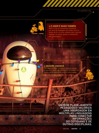 » O AMOR É MUDO TAMBÉM
Wall-e e Eva se comunicam unicamente
por meio da linguagem não verbal. Para os
alunos de 8 a 10 anos, explore tudo o que há
implícito nas ações, gestos e sentimentos
dos personagens.
UM BOM PLANEJAMENTO
PEDAGÓGICO VALORIZA
UMA ABORDAGEM EM
MÚLTIPLAS LINGUAGENS
PARA CONECTAR
INFORMAÇÕES
DO COTIDIANO E DE
OUTRAS DISCIPLINAS.
» IMAGINE AMANHÃ
Com base no filme, investigue como as crianças
imaginam o futuro das cidades, da tecnologia e os
problemas da população, como o sedentarismo.
MAIO 2012 9
 