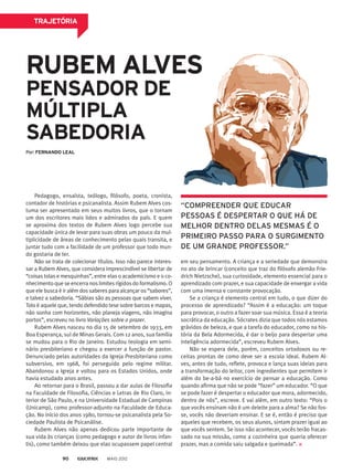 TRAJETÓRIA
RUBEM ALVES
PENSADOR DE
MÚLTIPLA
SABEDORIA
Pedagogo, ensaísta, teólogo, filósofo, poeta, cronista,
contador de histórias e psicanalista. Assim Rubem Alves cos-
tuma ser apresentado em seus muitos livros, que o tornam
um dos escritores mais lidos e admirados do país. E quem
se aproxima dos textos de Rubem Alves logo percebe sua
capacidade única de levar para suas obras um pouco da mul-
tiplicidade de áreas de conhecimento pelas quais transita, e
juntar tudo com a facilidade de um professor que todo mun-
do gostaria de ter.
Não se trata de colecionar títulos. Isso não parece interes-
sar a Rubem Alves, que considera imprescindível se libertar de
“coisas tolas e mesquinhas”, entre elas o academicismo e o co-
nhecimento que se encerra nos limites rígidos do formalismo. O
que ele busca é ir além dos saberes para alcançar os “sabores”,
e talvez a sabedoria. “Sábias são as pessoas que sabem viver.
Tolo é aquele que, tendo defendido tese sobre barcos e mapas,
não sonha com horizontes, não planeja viagens, não imagina
portos”, escreveu no livro Variações sobre o prazer.
Rubem Alves nasceu no dia 15 de setembro de 1933, em
Boa Esperança, sul de Minas Gerais. Com 12 anos, sua família
se mudou para o Rio de Janeiro. Estudou teologia em semi-
nário presbiteriano e chegou a exercer a função de pastor.
Denunciado pelas autoridades da Igreja Presbiteriana como
subversivo, em 1968, foi perseguido pelo regime militar.
Abandonou a Igreja e voltou para os Estados Unidos, onde
havia estudado anos antes.
Ao retornar para o Brasil, passou a dar aulas de Filosofia
na Faculdade de Filosofia, Ciências e Letras de Rio Claro, in-
terior de São Paulo, e na Universidade Estadual de Campinas
(Unicamp), como professor-adjunto na Faculdade de Educa-
ção. No início dos anos 1980, tornou-se psicanalista pela So-
ciedade Paulista de Psicanálise.
Rubem Alves não apenas dedicou parte importante de
sua vida às crianças (como pedagogo e autor de livros infan-
tis), como também deixou que elas ocupassem papel central
em seu pensamento. A criança e a seriedade que demonstra
no ato de brincar (conceito que traz do filósofo alemão Frie-
drich Nietzsche), sua curiosidade, elemento essencial para o
aprendizado com prazer, e sua capacidade de enxergar a vida
com uma imensa e constante provocação.
Se a criança é elemento central em tudo, o que dizer do
processo de aprendizado? “Assim é a educação: um toque
para provocar, o outro a fazer soar sua música. Essa é a teoria
socrática da educação. Sócrates dizia que todos nós estamos
grávidos de beleza, e que a tarefa do educador, como na his-
tória da Bela Adormecida, é dar o beijo para despertar uma
inteligência adormecida”, escreveu Rubem Alves.
Não se espera dele, porém, conceitos ortodoxos ou re-
ceitas prontas de como deve ser a escola ideal. Rubem Al-
ves, antes de tudo, reflete, provoca e lança suas ideias para
a transformação do leitor, com ingredientes que permitem ir
além do be-a-bá no exercício de pensar a educação. Como
quando afirma que não se pode “fazer” um educador. “O que
se pode fazer é despertar o educador que mora, adormecido,
dentro de nós”, escreve. E vai além, em outro texto: “Pois o
que vocês ensinam não é um deleite para a alma? Se não fos-
se, vocês não deveriam ensinar. E se é, então é preciso que
aqueles que recebem, os seus alunos, sintam prazer igual ao
que vocês sentem. Se isso não acontecer, vocês terão fracas-
sado na sua missão, como a cozinheira que queria oferecer
prazer, mas a comida saiu salgada e queimada”.
“COMPREENDER QUE EDUCAR
PESSOAS É DESPERTAR O QUE HÁ DE
MELHOR DENTRO DELAS MESMAS É O
PRIMEIRO PASSO PARA O SURGIMENTO
DE UM GRANDE PROFESSOR.”
MAIO 201290
Por: FERNANDO LEAL
 