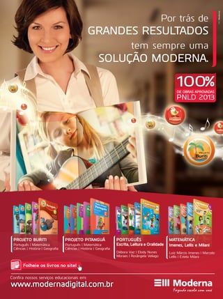 PROJETO PITANGUÁ
Português | Matemática
Ciências | História | Geografia
PORTUGUÊS
Escrita, Leitura e Oralidade
Débora Vaz | Elody Nunes
Moraes | Rosângela Veliago
MATEMÁTICA
Imenes, Lellis e Milani
Luiz Márcio Imenes | Marcelo
Lellis | Estela Milani
PROJETO BURITI
Português | Matemática
Ciências | História | Geografia
Folheie os livros no site!
www.modernadigital.com.br
Confira nossos serviços educacionais em:
MktModerna
GRANDES RESULTADOS
SOLUÇÃO MODERNA.
Por trás de
tem sempre uma
DE OBRAS APROVADAS
PNLD 2013
100%
 