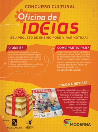SEU PROJETO DE ENSINO PODE VIRAR NOTÍCIA!
O QUE É?
VOCÊ NA REVISTA!
COMO PARTICIPAR?
Ao longo de sua trajetória de ensino,
todo educador desenvolve estratégias
próprias para abordar os conteúdos de
forma atraente ou otimizar o programa
de gestão educacional.
É hora de compartilhar suas experiências
com proﬁssionais de todo o país!
Parceria:
O projeto mais votado pelos editores
da Educatrix participará da seção
Retrato, na próxima edição! Além
disso, os dois primeiros colocados
receberão uma supercesta de
grandes títulos de literatura
para todas as idades.
Participe e divulgue suas
experiências para
todo o Brasil!
Basta enviar suas melhores práticas de
ensino para o nosso e-mail, com todas
as descrições e resultados alcançados.
Podem ser enviados textos e imagens.
Além do projeto ganhador, todos podem
participar das próximas edições da
Educatrix. Envie já o seu:
educatrix@moderna.com.br
SEU PROJETO DE ENSINO PODE VIRAR NOTÍCIA!
O QUE É?
VOCÊ NA REVISTA!
COMO PARTICIPAR?
Ao longo de sua trajetória de ensino,
todo educador desenvolve estratégias
próprias para abordar os conteúdos de
forma atraente ou otimizar o programa
de gestão educacional.
É hora de compartilhar suas experiências
com proﬁssionais de todo o país!
Parceria:
VOCÊ NA REVISTA!
O projeto mais votado pelos editoresO projeto mais votado pelos editoresO projeto mais votado pelos editores
da Educatrix participará da seçãoda Educatrix participará da seçãoda Educatrix participará da seção
RetratoRetratoRetrato, na próxima edição! Além
disso, os dois primeiros colocadosdisso, os dois primeiros colocadosdisso, os dois primeiros colocados
receberão uma supercesta dereceberão uma supercesta de
grandes títulos de literaturagrandes títulos de literatura
para todas as idades.
Participe e divulgue suas
experiências para
todo o Brasil!
Basta enviar suas melhores práticas de
ensino para o nosso e-mail, com todas
as descrições e resultados alcançados.
Podem ser enviados textos e imagens.
Além do projeto ganhador, todos podem
participar das próximas edições da
Educatrix. Envie já o seu:
educatrix@moderna.com.br
MKT•MODERNA
 