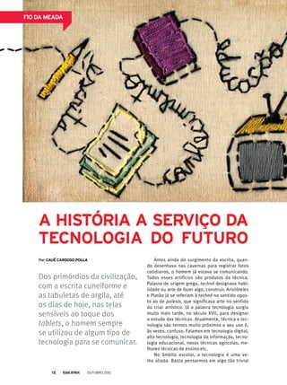 Antes ainda do surgimento da escrita, quan-
do desenhava nas cavernas para registrar fatos
cotidianos, o homem já estava se comunicando.
Todos esses artifícios são produtos da técnica.
Palavra de origem grega, techné designava habi-
lidade ou arte de fazer algo, construir. Aristóteles
e Platão já se referiam à techné no sentido opos-
to ao de poiesis, que significava arte no sentido
do criar artístico. Já a palavra tecnologia surgiu
muito mais tarde, no século XVII, para designar
o estudo das técnicas. Atualmente, técnica e tec-
nologia são termos muito próximos e seu uso é,
às vezes, confuso. Falamos em tecnologia digital,
alta tecnologia, tecnologia da informação, tecno-
logia educacional, novas técnicas agrícolas, me-
lhores técnicas de ensino etc.
No âmbito escolar, a tecnologia é uma ve-
lha aliada. Basta pensarmos em algo tão trivial
Dos primórdios da civilização,
com a escrita cuneiforme e
as tabuletas de argila, até
os dias de hoje, nas telas
sensíveis ao toque dos
tablets, o homem sempre
se utilizou de algum tipo de
tecnologia para se comunicar.
Por: Cauê Cardoso Polla
A história a serviço da
tecnologia do futuro
fio da meada
outubro 201212
 
