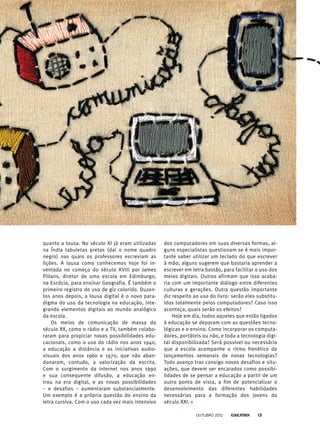 quanto a lousa. No século XI já eram utilizadas
na Índia tabuletas pretas (daí o nome quadro
negro) nas quais os professores escreviam as
lições. A lousa como conhecemos hoje foi in-
ventada no começo do século XVIII por James
Pillans, diretor de uma escola em Edimburgo,
na Escócia, para ensinar Geografia. É também o
primeiro registro do uso de giz colorido. Duzen-
tos anos depois, a lousa digital é o novo para-
digma do uso da tecnologia na educação, inte-
grando elementos digitais ao mundo analógico
da escola.
Os meios de comunicação de massa do
século XX, como o rádio e a TV, também colabo-
raram para propiciar novas possibilidades edu-
cacionais, como o uso do rádio nos anos 1940,
a educação a distância e as iniciativas audio-
visuais dos anos 1960 e 1970, que não aban-
donaram, contudo, a valorização da escrita.
Com o surgimento da internet nos anos 1990
e sua consequente difusão, a educação en-
trou na era digital, e as novas possibilidades
– e desafios – aumentaram substancialmente.
Um exemplo é a própria questão do ensino da
letra cursiva. Com o uso cada vez mais intensivo
dos computadores em suas diversas formas, al-
guns especialistas questionam se é mais impor-
tante saber utilizar um teclado do que escrever
à mão; alguns sugerem que bastaria aprender a
escrever em letra bastão, para facilitar o uso dos
meios digitais. Outros afirmam que isso acaba-
ria com um importante diálogo entre diferentes
culturas e gerações. Outra questão importante
diz respeito ao uso do livro: serão eles substitu-
ídos totalmente pelos computadores? Caso isso
aconteça, quais serão os efeitos?
Hoje em dia, todos aqueles que estão ligados
à educação se deparam com as questões tecno-
lógicas e o ensino. Como incorporar os computa-
dores, portáteis ou não, e toda a tecnologia digi-
tal disponibilizada? Será possível ou necessário
que a escola acompanhe o ritmo frenético de
lançamentos semanais de novas tecnologias?
Todo avanço traz consigo novos desafios e situ-
ações, que devem ser encarados como possibi-
lidades de se pensar a educação a partir de um
outro ponto de vista, a fim de potencializar o
desenvolvimento das diferentes habilidades
necessárias para a formação dos jovens do
século XXI.
outubro 2012 13
 