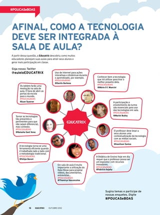 Afinal, como a tecnologia
deve ser integrada à
sala de aula?
A partir dessa questão, a Educatrix descobriu como muitos
educadores planejam suas aulas para atrair seus alunos e
gerar mais participação em classe.
#POUCASeBOAS
Sugira temas e participe de
nossas enquetes. Digite
#POUCASeBOAS
A Didática de Ensino hoje em dia
requer que o professor possa ser
um expositor com recursos
inovadores.
#POUCASeBOAS
@Fabrício Itajahy
Em sala de aula é muito
importante a utilização do
Data Show para projetar
vídeos, documentários,
entrevistas...
#POUCASeBOAS
@Thamirys Vasconcelos
Tornar as tecnologias
tão presentes e
pertinentes para que
não sejam diferencial,
mas contexto.
#POUCASeBOAS
@Natasha Sant`Anna
Os tablets farão uma
revolução na sala de
aula. É hora de abrir as
portas da escola
para o mundo.
#POUCASeBOAS
@Juan Syaoran
Conhecer bem a tecnologia
que irá utilizar para tirar o
melhor proveito dela.
#POUCASeBOAS
@Mário O C Mancini
Uso de internet para ações
interativas e dinâmicas durante
o aprendizado, por exemplo.
#POUCASeBOAS
@Danilo Barbosa
A tecnologia torna-se uma
ferramenta eficiente quando
é trabalhada lado a lado com
a metodologia tradicional.
#POUCASeBOAS
@Felipe Baroni
A participação e
envolvimento da turma
são essenciais para uso
das tecnologias em sala.
#POUCASeBOAS
@Marlei Budny
O professor deve levar a
seus alunos uma
contextualização da tecnologia
com as mídias sociais.
#POUCASeBOAS
@Ivanilson Santos
Siga nosso Twitter
@euleioEDUCATRIX
outubro 201216
 