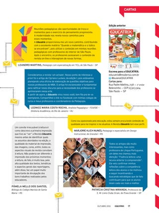 Como sou apaixonada pela educação, estou sempre procurando conteúdo de
qualidade para me inspirar e me atualizar. A Revista Educatrix tem esse perfil.
Reuniões pedagógicas são oportunidades de troca e
momentos para o exercício do pensamento progressista.
A modernidade nos revela novos caminhos para
esses momentos.
A Educatrix proporcionou-me um novo caminho, contribuindo
com a excelente matéria “Quando a matemática e o lúdico
se encontram”, pois utilizei o conteúdo em minhas reuniões
pedagógicas com professores do interior de São Paulo.
Após o encontro, os professores acessaram o conteúdo da
revista on-line e interagiram de novas formas.
cartas
Patrícia Cristina Miranda, Professora da
E. M. Lions Clube Ocian, de Praia Grande — SP
Um convite irrecusável à leitura é
como descrevo a primeira impressão
que tive ao “ver” a Revista Educatrix,
mesmo antes de identificar quais
os assuntos abordados na edição, a
qualidade do material de impressão,
das imagens, cores, enfim, todos os
aspectos visuais da revista convidam
à leitura. Não poderia ser diferente a
impressão dos próximos momentos:
a leitura, de fato, é muito boa, pela
alta qualidade dos textos, temáticas
e aspectos gerais das reportagens,
além disso, faz um papel muito
importante de divulgação dos
bons trabalhos realizados pelos
educadores.
Pâmela Mello dos Santos,
Bióloga do Colégio Marista de Santa
Maria — RS
Marjorie Klich Nunes, Pedagoga e especialista em Design
instrucional, de Gravataí — RS
Leandro Martins, Pedagogo com especialização em TICs, de São Paulo — SP
Consideramos a revista ‘um achado’. Nosso ponto de interesse a
priori foi o artigo de Cipriano Luckesi, da edição 1, pois estávamos
planejando uma oficina de elaboração de questões objetivas para
nossos professores de MBA. O artigo foi esclarecedor e fundamental
para ratificar nosso discurso para a necessidade dos professores se
aprimorarem nessa arte.
A partir de agora, a Educatrix virou nosso xodó, tem fila pra ler os
exemplares. Compartilhei o link no Facebook com minhas colegas de
curso e meus professores e coordenadores da Pedagogia.
Leonice Maria Costa Rocha, Analista Pegagógica — FGV/IDE —
Diretoria Acadêmica, do Rio de Janeiro — RJ
Escreva para a EDUCATRIX:
educatrix@moderna.com.br
@euleioEDUCATRIX
Cartas para:
Rua Padre Adelino, 758 — 2o
andar
Belenzinho — CEP 03303-904
São Paulo ­— SP
Edição anterior
Todos os artigos são muito
interessantes, mas como
professora de Língua Portuguesa,
um deles me chamou mais
atenção: “Fluência leitora: uma
lacuna anterior à compreensão”.
Ele veio confirmar minhas
reflexões sobre a competência
leitora dos alunos e me motivou
a seguir incentivando e
buscando estratégias que de fato
contribuam para que os alunos
leiam cada vez mais e melhor.
outubro 2012 17
 