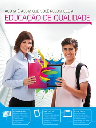 LIVRO IMPRESSO
Materiais organizados
de forma clara, com
conteúdos e atividades
que favorecem
a aprendizagem
significativa.
LIVRO DIGITAL
Soluções que
promovem a mobilidade
e a integração com
recursos multimídia,
utilizando a linguagem
dos alunos.
LOUSA DIGITAL
Conteúdos para
projeção que tornam
as aulas mais dinâmicas
e potencializam o
aprendizado dos temas
mais complexos.
AGORA É ASSIM QUE VOCÊ RECONHECE A
EDUCAÇÃO DE QUALIDADE.
 