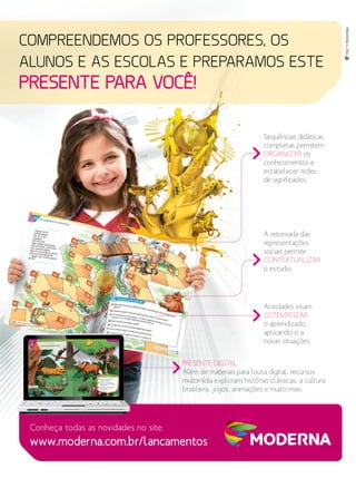 MKT•MODERNA
COMPREENDEMOS OS PROFESSORES, OS
ALUNOS E AS ESCOLAS E PREPARAMOS ESTE
PRESENTE PARA VOCÊ!
Conheça todas as novidades no site:
Sequências didáticas
completas permitem
ORGANIZAR os
conhecimentos e
estabelecer redes
de significados.
A retomada das
representações
sociais permite
CONTEXTUALIZAR
o estudo.
Atividades visam
SISTEMATIZAR
o aprendizado,
aplicando-o a
novas situações.
PRESENTE DIGITAL
Além de materiais para lousa digital, recursos
multimídia exploram histórias clássicas, a cultura
brasileira, jogos, animações e muito mais.
www.moderna.com.br/lancamentos
 