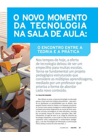 Nos últimos 20 anos, o tema da tecnologia na educação
passou a fazer parte do cotidiano do professor – seja quan-
do se alardeavam as possibilidades que se abriam, seja
quando ficavam claros os limites e os impasses do proces-
so. Termos como nativos analógicos e nativos digitais foram
cunhados para tentar diagnosticar as causas do lento avan-
ço dos recursos tecnológicos no meio educativo, marcado
por um grande choque de culturas e gerações. Mas, defi-
nitivamente, há algo de novo no ar. Longe do ufanismo da
tecnologia onipotente, e com os pés no chão do necessário
casamento entre computadores e conhecimento pedagó-
gico, o uso das Tecnologias da Informação e Comunicação
(TICs) começa a entrar em uma nova fase.
O novo momento
o encontro entre a
teoria e a prática
Por:Paulo de camargo
da tecnologia
nasaladeaula:
Nos tempos de hoje, a oferta
de tecnologia deixou de ser um
empecilho para muitas escolas.
Torna-se fundamental um projeto
pedagógico estruturado que
considere as múltiplas aprendizagens,
mediado por um professor que
prioriza a forma de abordar
cada novo conteúdo.
outubro 2012 25
 