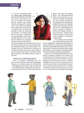 CONEXÃO
Essa foi a percepção trazida
por Isabel Farah Schwartzman,
Gerente de Programas da Funda-
ção Lemann, que acaba de con-
cluir seu mestrado na Universi-
dade de Harvard, onde estudou
recentes abordagens do trabalho
com as TICs. Nada de perguntas
muito sofisticadas. Tudo começa,
na verdade, com um retorno às
questões centrais da Educação,
por exemplo: a tecnologia ajuda
de fato os alunos a chegarem a
uma aprendizagem mais profun-
da? Não adianta recorrer ao catá-
logo de softwares ou mergulhar
no vasto oceano da web. Para res-
ponder à indagação, os educadores devem ter cla-
reza sobre o que querem que os alunos aprendam,
que habilidades esperam ver desenvolvidas. “Tec-
nologia, há muita. O importante é o professor ter
consciência de onde quer que seu aluno chegue e
de como saberá se ele chegou”, diz Isabel. A partir
desse momento, a tecnologia começa a mostrar a
que veio.
Rotas de aprendizagem
Entre as principais contribuições das TICs
está a de abrir diferentes rotas de aprendizagem.
Pesquisas em variados campos do conhecimento
– da pedagogia à neurociência, mais recentemente
– vêm reiteradamente comprovando que cada alu-
no aprende de uma forma. Há quem demande mais
tempo, outros são mais rápidos.
Alguns são predominantemente
verbais, outros precisam de cone-
xões com a imagem. As experiên-
cias mais recentes mostram que
a tecnologia permite ao professor
trabalhar percursos mais individu-
alizados, organizando as informa-
ções sobre a aprendizagem dos
alunos, ajudando o educador a
orientar seu trabalho conforme o
ritmo de cada um. “Existem várias
formas de ensinar a mesma coisa,
e essa variedade é importante”,
acredita Isabel.
A neurociência vem permitindo
que se veja aquilo que já se teori-
zava na pedagogia: o cérebro enquanto aprende. As
imagens mostram, por exemplo, que aprendizagem é
bemmaisdoquereceberinformações,equeamotiva-
ção do aluno é essencial no processo. Esses avanços
vêm levando a um novo conceito, nos Estados Unidos,
denominado “design universal de aprendizagem”.
Quem acha a conclusão óbvia pode se surpre-
ender. As pesquisas sugerem, por exemplo, que
o importante não é franquear ao aluno a escolha
pela forma que lhe parece mais eficiente, mas sim
assegurar que todos tenham acesso a múltiplas
abordagens de um assunto. É preciso garantir um
certo grau de escolha e de diversidade de experi-
ências, incluindo distintas formas de se abordar
um problema, seja no mundo concreto, real, seja
com o uso das diferentes tecnologias à disposição.
©Davechens
outubro 201226
 