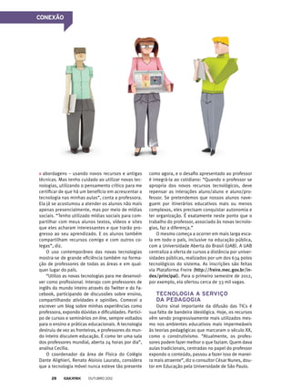 CONEXÃO
abordagens – usando novos recursos e antigas
técnicas. Mas tenho cuidado ao utilizar novas tec-
nologias, utilizando o pensamento crítico para me
certificar de que há um benefício em acrescentar a
tecnologia nas minhas aulas”, conta a professora.
Ela já se acostumou a atender os alunos não mais
apenas presencialmente, mas por meio de mídias
sociais. “Tenho utilizado mídias sociais para com-
partilhar com meus alunos textos, vídeos e sites
que eles acharam interessantes e que trarão pro-
gresso ao seu aprendizado. E os alunos também
compartilham recursos comigo e com outros co-
legas”, diz.
O uso contemporâneo das novas tecnologias
mostra-se de grande eficiência também na forma-
ção de professores de todas as áreas e em qual-
quer lugar do país.
“Utilizo as novas tecnologias para me desenvol-
ver como profissional. Interajo com professores de
inglês do mundo inteiro através do Twitter e do Fa-
cebook, participando de discussões sobre ensino,
compartilhando atividades e opiniões. Comecei a
escrever um blog sobre minhas experiências como
professora, expondo dúvidas e dificuldades. Partici-
po de cursos e seminários on-line, sempre voltados
para o ensino e práticas educacionais. A tecnologia
destruiu de vez as fronteiras, e professores do mun-
do inteiro discutem educação. É como ter uma sala
dos professores mundial, aberta 24 horas por dia”,
analisa Cecília.
O coordenador da área de Física do Colégio
Dante Alighieri, Renato Aloisio Laurato, considera
que a tecnologia móvel nunca esteve tão presente
como agora, e o desafio apresentado ao professor
é integrá-la ao cotidiano: “Quando o professor se
apropria dos novos recursos tecnológicos, deve
repensar as interações aluno/aluno e aluno/pro-
fessor. Se pretendemos que nossos alunos nave-
guem por itinerários educativos mais ou menos
complexos, eles precisam conquistar autonomia e
ter organização. É exatamente neste ponto que o
trabalho do professor, associado às novas tecnolo-
gias, faz a diferença.”
O mesmo começa a ocorrer em mais larga esca-
la em todo o país, inclusive na educação pública,
com a Universidade Aberta do Brasil (UAB). A UAB
centraliza a oferta de cursos a distância por univer-
sidades públicas, realizados por um dos 634 polos
tecnológicos do sistema. As inscrições são feitas
via Plataforma Freire (http://freire.mec.gov.br/in-
dex/principal). Para o primeiro semestre de 2012,
por exemplo, ela ofertou cerca de 33 mil vagas.
Tecnologia a serviço
da pedagogia
Outro sinal importante da difusão das TICs é
sua falta de bandeira ideológica. Hoje, os recursos
vêm sendo progressivamente mais utilizados mes-
mo nos ambientes educativos mais impermeáveis
às teorias pedagógicas que marcaram o século XX,
como o construtivismo. “Atualmente, os profes­
sores podem fazer melhor o que faziam. Quem dava
aulas tradicionais, centradas no papel do professor
expondo o conteúdo, passou a fazer isso de manei-
ra mais atraente”, diz o consultor César Nunes, dou-
tor em Educação pela Universidade de São Paulo.
outubro 201228
 