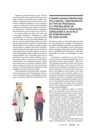 Segundo o professor Renato Laurato “fazendo
uma comparação entre a sala de aula de vinte anos
atrás e a atual, as novidades foram o projetor mul-
timídia, o computador com acesso à internet, simu-
ladores, softwares específicos, a lousa eletrônica
e, agora, os tablets. Um universo de possibilidades
mediado pelo professor, que precisa se reposicio-
nar, organizar-se e oferecer modos de aprendiza-
gem não lineares, ousar e trilhar novos caminhos.”
Ao mesmo tempo, diz Nunes, fica claro que
a tecnologia “empodera” (neologismo do inglês
empowerment) os docentes socioconstrutivistas,
com uma visão do processo de aprendizagem que
leva em conta os conhecimentos prévios e os está-
gios de desenvolvimento cognitivo. “Esses docentes
não perceberam em um primeiro momento, o poten-
cial que tinham e chegaram até a serem resistentes
quanto à adoção da tecnologia. Contudo, já se firma
a percepção de que é possível realizar os velhos so-
nhos da pedagogia de Piaget e Vygotsky justamente
porque podemos usar a tecnologia para tornar os
pensamentos dos alunos visíveis, trabalhar com to-
dos e ajudar cada um no processo de construção do
conhecimento”, diz o pesquisador. Nesse sentido,
são fundamentais os chamados ambientes colabo-
rativos, espaços de autoria dos alunos que podem
inclusive ser usados de maneira integrada às outras
atividades que não envolvem tecnologia.
Visão semelhante tem Gabriela Dias, consultora
de tecnologia educacional. “É verdade que certos re-
cursos tecnológicos abrem possibilidades enormes
para a construção coletiva do conhecimento”, diz.
o maior avanço propiciado
pelo digital, independente
do tipo de pedagogia,
é a possibilidade de
personalizar a educação,
adequando-a ao estilo
de aprendizagem
de cada aluno.
Ela observa, porém, que não se deve falar em mode-
los mais avançados ou atrasados. “Há profes­sores
que obtêm resultados excelentes com métodos tra-
dicionais”, diz. Para Gabriela, o maior avanço propi-
ciado pelo digital, independente do tipo de pedago-
gia, é a possibilidade de personalizar a educação,
adequando-a ao estilo de aprendizagem de cada
aluno.
Para Nunes, as mudanças no uso das TICs ga-
nham também um impulso importante, que são os
dispositivos móveis, como os tablets. “São um di-
visor de águas, sem dúvida”, afirma. Entre as pos-
sibilidades que abrem, está o fato de permitir um
andamento mais individual. “O professor ou o aluno
podem decidir que, num determinado momento, o
que se está fazendo é mais produtivo se for feito
num meio digital, como anotações, registros e dis-
cussões que envolvem muitas pessoas tornando-se
importante ouvir todos”, exemplifica. Gabriela Dias
acredita também no potencial dos tablets, mas ob-
serva: “Os dispositivos móveis devem ser parte de
uma equação maior, mais ampla, de um ecossiste-
ma que inclua hardware, aplicações, conteúdos, for-
mação, projeto pedagógico”.
Todas essas tendências surgem no Horizon
Report, um observatório internacional do uso das
TICs na educação, do qual Nunes é um dos poucos
representantes brasileiros. Anualmente, o obser-
vatório consolida os relatos de pesquisadores em
diversos países e aponta as tendências do curto
prazo (horizonte de um ano) e médio prazo (de
dois a três anos). O relatório mais recente notou
a tendência imediata dos dispositivos móveis e,
em seguida, de ambientes de aprendizagem pes-
soal e ambientes baseados em jogos. “O que virá
cada vez mais forte é a aprendizagem por projetos.
As dificuldades que sempre enfrentamos com os
projetos podem ser mais facilmente superadas
com a tecnologia”, opina Nunes.
E as distâncias geracionais? Estão cada vez mais
tênues, considera Nunes. “Existe uma percepção
outubro 2012 29
 