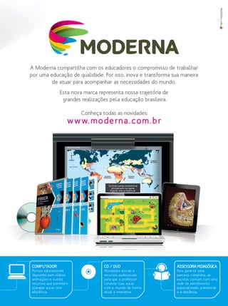 A Moderna compartilha com os educadores o compromisso de trabalhar
por uma educação de qualidade. Por isso, inova e transforma sua maneira
de atuar para acompanhar as necessidades do mundo.
Esta nova marca representa nossa trajetória de
grandes realizações pela educação brasileira.
Conheça todas as novidades:
www.moderna.com.br
MKT•MODERNA
CD / DVD
Atividades extras e
recursos audiovisuais
para que o professor
conecte suas aulas
com o mundo de forma
atual e interativa.
ASSESSORIA PEDAGÓGICA
Para garantir uma
parceria completa, as
escolas contam com uma
rede de atendimento
especializado, presencial
e a distância.
COMPUTADOR
Portais educacionais
disponibilizam vídeos,
animações e outros
recursos que permitem
planejar aulas com
eficiência.
 