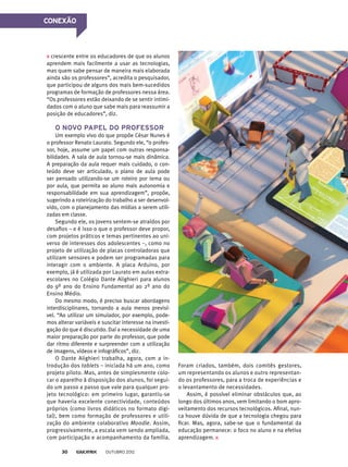 crescente entre os educadores de que os alunos
aprendem mais facilmente a usar as tecnologias,
mas quem sabe pensar de maneira mais elaborada
ainda são os professores”, acredita o pesquisador,
que participou de alguns dos mais bem-sucedidos
programas de formação de professores nessa área.
“Os professores estão deixando de se sentir intimi-
dados com o aluno que sabe mais para reassumir a
posição de educadores”, diz.
O novo papel do professor
Um exemplo vivo do que propõe César Nunes é
o professor Renato Laurato. Segundo ele, “o profes-
sor, hoje, assume um papel com outras responsa-
bilidades. A sala de aula tornou-se mais dinâmica.
A preparação da aula requer mais cuidado, o con-
teúdo deve ser articulado, o plano de aula pode
ser pensado utilizando-se um roteiro por tema ou
por aula, que permita ao aluno mais autonomia e
responsabilidade em sua aprendizagem”, propõe,
sugerindo a roteirização do trabalho a ser desenvol-
vido, com o planejamento das mídias a serem utili-
zadas em classe.
Segundo ele, os jovens sentem-se atraídos por
desafios – e é isso o que o professor deve propor,
com projetos práticos e temas pertinentes ao uni-
verso de interesses dos adolescentes –, como no
projeto de utilização de placas controladoras que
utilizam sensores e podem ser programadas para
interagir com o ambiente. A placa Arduino, por
exemplo, já é utilizada por Laurato em aulas extra-
escolares no Colégio Dante Alighieri para alunos
do 9º ano do Ensino Fundamental ao 2º ano do
Ensino Médio.
Do mesmo modo, é preciso buscar abordagens
interdisciplinares, tornando a aula menos previsí-
vel. “Ao utilizar um simulador, por exemplo, pode-
mos alterar variáveis e suscitar interesse na investi-
gação do que é discutido. Daí a necessidade de uma
maior preparação por parte do professor, que pode
dar ritmo diferente e surpreender com a utilização
de imagens, vídeos e infográficos”, diz.
O Dante Alighieri trabalha, agora, com a in-
trodução dos tablets – iniciada há um ano, como
projeto piloto. Mas, antes de simplesmente colo-
car o aparelho à disposição dos alunos, foi segui-
do um passo a passo que vale para qualquer pro-
jeto tecnológico: em primeiro lugar, garantiu-se
que haveria excelente conectividade, conteúdos
próprios (como livros didáticos no formato digi-
tal), bem como formação de professores e utili-
zação do ambiente colaborativo Moodle. Assim,
progressivamente, a escala vem sendo ampliada,
com participação e acompanhamento da família.
Foram criados, também, dois comitês gestores,
um representando os alunos e outro representan-
do os professores, para a troca de experiências e
o levantamento de necessidades.
Assim, é possível eliminar obstáculos que, ao
longo dos últimos anos, vem limitando o bom apro-
veitamento dos recursos tecnológicos. Afinal, nun-
ca houve dúvida de que a tecnologia chegou para
ficar. Mas, agora, sabe-se que o fundamental da
educação permanece: o foco no aluno e na efetiva
aprendizagem.
CONEXÃO
outubro 201230
 