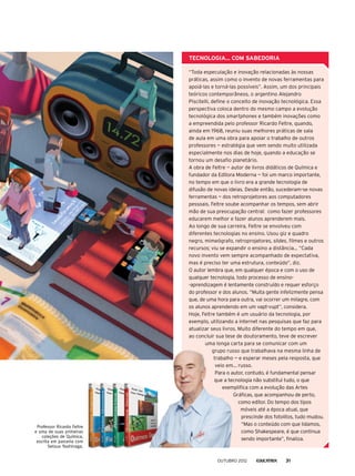 Tecnologia... com sabedoria
“Toda especulação e inovação relacionadas às nossas
práticas, assim como o invento de novas ferramentas para
apoiá-las e torná-las possíveis”. Assim, um dos principais
teóricos contemporâneos, o argentino Alejandro
Piscitelli, define o conceito de inovação tecnológica. Essa
perspectiva coloca dentro do mesmo campo a evolução
tecnológica dos smartphones e também inovações como
a empreendida pelo professor Ricardo Feltre, quando,
ainda em 1968, reuniu suas melhores práticas de sala
de aula em uma obra para apoiar o trabalho de outros
professores — estratégia que vem sendo muito utilizada
especialmente nos dias de hoje, quando a educação se
tornou um desafio planetário.
A obra de Feltre — autor de livros didáticos de Química e
fundador da Editora Moderna — foi um marco importante,
no tempo em que o livro era a grande tecnologia de
difusão de novas ideias. Desde então, sucederam-se novas
ferramentas — dos retroprojetores aos computadores
pessoais. Feltre soube acompanhar os tempos, sem abrir
mão de sua preocupação central: como fazer professores
educarem melhor e fazer alunos aprenderem mais.
Ao longo de sua carreira, Feltre se envolveu com
diferentes tecnologias no ensino. Usou giz e quadro
negro, mimeógrafo, retroprojetores, slides, filmes e outros
recursos; viu se expandir o ensino a distância... “Cada
novo invento vem sempre acompanhado de expectativa,
mas é preciso ter uma estrutura, conteúdo”, diz.
O autor lembra que, em qualquer época e com o uso de
qualquer tecnologia, todo processo de ensino-
-aprendizagem é lentamente construído e requer esforço
do professor e dos alunos. “Muita gente infelizmente pensa
que, de uma hora para outra, vai ocorrer um milagre, com
os alunos aprendendo em um vapt-vupt”, considera.
Hoje, Feltre também é um usuário da tecnologia, por
exemplo, utilizando a internet nas pesquisas que faz para
atualizar seus livros. Muito diferente do tempo em que,
ao concluir sua tese de doutoramento, teve de escrever
uma longa carta para se comunicar com um
grupo russo que trabalhava na mesma linha de
trabalho — e esperar meses pela resposta, que
veio em... russo.
Para o autor, contudo, é fundamental pensar
que a tecnologia não substitui tudo, o que
exemplifica com a evolução das Artes
Gráficas, que acompanhou de perto,
como editor. Do tempo dos tipos
móveis até a época atual, que
prescinde dos fotolitos, tudo mudou.
“Mas o conteúdo com que lidamos,
como Shakespeare, é que continua
sendo importante”, finaliza.
Professor Ricardo Feltre
e uma de suas primeiras
coleções de Química,
escrita em parceria com
Setsuo Yoshinaga.
outubro 2012 31
 