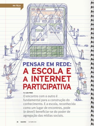 NA TELA
O encontro com o outro é
fundamental para a construção do
conhecimento. E a escola, reconhecida
como um lugar de encontros, pode
(e deve!) beneficiar-se do poder de
agregação das mídias sociais.
Por: Ilda Trigo
Pensar em rede:
a escola e
a internet
participativa
outubro 201236
 