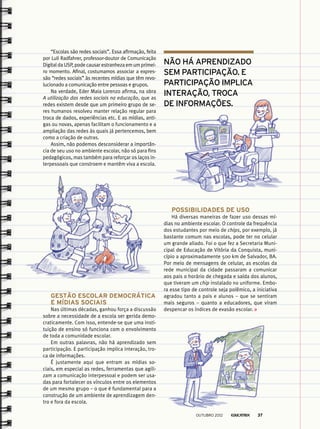 “Escolas são redes sociais”. Essa afirmação, feita
por Luli Radfahrer, professor-doutor de Comunicação
Digital da USP, pode causar estranheza em um primei-
ro momento. Afinal, costumamos associar a expres-
são “redes sociais” às recentes mídias que têm revo-
lucionado a comunicação entre pessoas e grupos.
Na verdade, Eder Maia Lorenzo afirma, na obra
A utilização das redes sociais na educação, que as
redes existem desde que um primeiro grupo de se-
res humanos resolveu manter relação regular para
troca de dados, experiências etc. E as mídias, anti-
gas ou novas, apenas facilitam o funcionamento e a
ampliação das redes às quais já pertencemos, bem
como a criação de outras.
Assim, não podemos desconsiderar a importân-
cia de seu uso no ambiente escolar, não só para fins
pedagógicos, mas também para reforçar os laços in-
terpessoais que constroem e mantêm viva a escola.
Possibilidades de uso
Há diversas maneiras de fazer uso dessas mí-
dias no ambiente escolar. O controle da frequência
dos estudantes por meio de chips, por exemplo, já
bastante comum nas escolas, pode ter no celular
um grande aliado. Foi o que fez a Secretaria Muni-
cipal de Educação de Vitória da Conquista, muni-
cípio a aproximadamente 500 km de Salvador, BA.
Por meio de mensagens de celular, as escolas da
rede municipal da cidade passaram a comunicar
aos pais o horário de chegada e saída dos alunos,
que tiveram um chip instalado no uniforme. Embo-
ra esse tipo de controle seja polêmico, a iniciativa
agradou tanto a pais e alunos – que se sentiram
mais seguros – quanto a educadores, que viram
despencar os índices de evasão escolar.
Gestão escolar democrática
e mídias sociais
Nas últimas décadas, ganhou força a discussão
sobre a necessidade de a escola ser gerida demo-
craticamente. Com isso, entende-se que uma insti-
tuição de ensino só funciona com o envolvimento
de toda a comunidade escolar.
Em outras palavras, não há aprendizado sem
participação. E participação implica interação, tro-
ca de informações.
É justamente aqui que entram as mídias so-
ciais, em especial as redes, ferramentas que agili-
zam a comunicação interpessoal e podem ser usa-
das para fortalecer os vínculos entre os elementos
de um mesmo grupo – o que é fundamental para a
construção de um ambiente de aprendizagem den-
tro e fora da escola.
Não há aprendizado
sem participação. E
participação implica
interação, troca
de informações.
outubro 2012 37
 